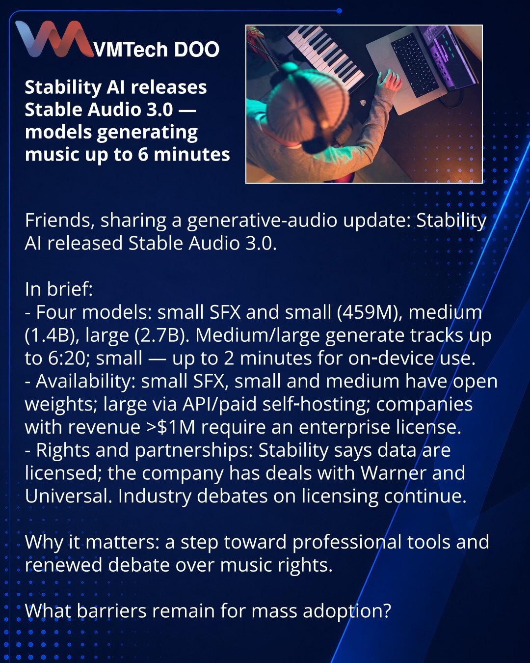 Stability AI objavio Stable Audio 3.0 — modeli koji generišu muziku do 6 minuta

Poštovani, želim da podelim vest iz sveta generativnog zvuka: Stability AI je objavio Stable Audio 3.0.

Ukratko:
- Četiri modela: small SFX i small (459M), medium (1.4B), large (2.7B). Medium/large generišu kompozicije do 6:20; small — do 2 minuta za rad na uređaju.
- Dostupnost: small SFX, small i medium — sa otvorenim težinskim parametrima; large — preko API‑ja/plaćenog self‑hostinga; kompanije s prihodom >$1M po