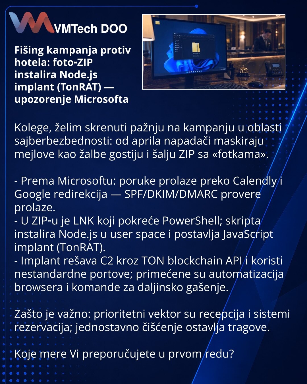 Fišing kampanja protiv hotela: foto‑ZIP instalira Node.js implant (TonRAT) — upozorenje Microsofta

Kolege, želim skrenuti pažnju na kampanju u oblasti sajberbezbednosti: od aprila napadači maskiraju mejlove kao žalbe gostiju i šalju ZIP sa «fotkama». 

- Prema Microsoftu: poruke prolaze preko Calendly i Google redirekcija — SPF/DKIM/DMARC provere prolaze.
- U ZIP‑u je LNK koji pokreće PowerShell; skripta instalira Node.js u user space i postavlja JavaScript implant (TonRAT).
- Implant rešava C2