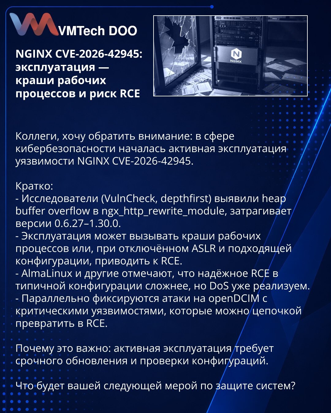 NGINX CVE-2026-42945: eksploatacija — padovi radnih procesa i rizik RCE

Kolege, želim da skrenem pažnju: u oblasti sajber bezbednosti počela je aktivna eksploatacija ranjivosti NGINX CVE-2026-42945.

Kratko:
- Istraživači (VulnCheck, depthfirst) otkrili su heap buffer overflow u ngx_http_rewrite_module; pogodjene su verzije 0.6.27–1.30.0.
- Eksploatacija može izazvati padove radnih procesa ili, pri isključenom ASLR i odgovarajućoj konfiguraciji, dovesti do RCE.
- AlmaLinux i drugi napominju da