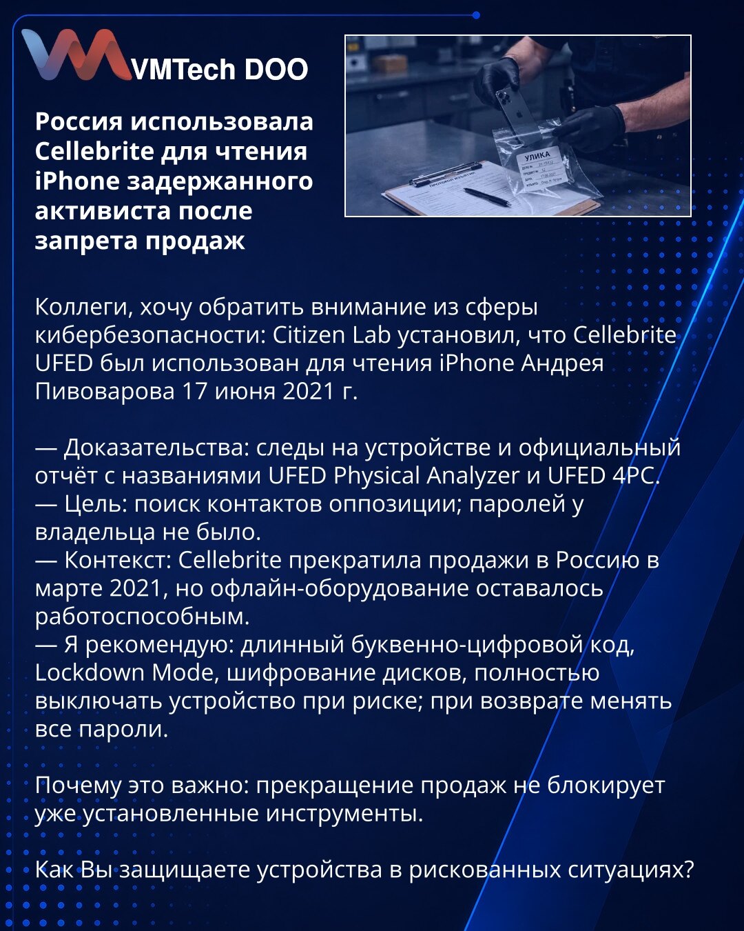 Rusija je iskoristila Cellebrite za čitanje iPhone-a uhapšenog aktiviste nakon zabrane prodaje

Kolege, želim skrenuti pažnju iz oblasti sajber bezbednosti: Citizen Lab je utvrdio da je Cellebrite UFED iskorišćen za čitanje iPhone-a Andreja Pivovarova 17. juna 2021. godine.

— Dokazi: tragovi na uređaju i zvanični izveštaj sa nazivima UFED Physical Analyzer i UFED 4PC.
— Cilj: pretraga kontakata opozicije; vlasnik nije imao postavljenu lozinku.
— Kontekst: Cellebrite je obustavila prodaju u Rusi