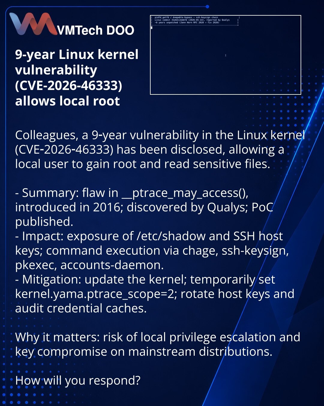 9-godišnja ranjivost Linux kernela (CVE-2026-46333) omogućava root

Kolege, želim skrenuti pažnju iz oblasti sajberbezbednosti: otkrivena je 9-godišnja ranjivost u Linux kernelu (CVE-2026-46333) koja omogućava lokalnom korisniku da dobije root i čita osetljive fajlove.

- Suština: problem u __ptrace_may_access(), uveden 2016; otkrio Qualys, PoC objavljen.
- Posledice: curenje /etc/shadow i SSH host ključeva; izvršavanje komandi preko chage, ssh-keysign, pkexec, accounts-daemon.
- Mere: ažurirajt