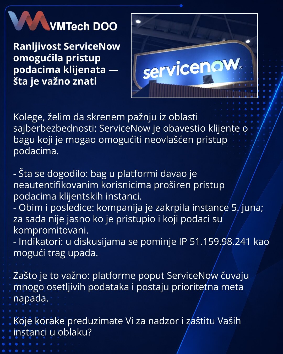 Ranljivost ServiceNow omogućila pristup podacima klijenata — šta je važno znati

Kolege, želim da skrenem pažnju iz oblasti sajberbezbednosti: ServiceNow je obavestio klijente o bagu koji je mogao omogućiti neovlašćen pristup podacima.

- Šta se dogodilo: bag u platformi davao je neautentifikovanim korisnicima proširen pristup podacima klijentskih instanci.
- Obim i posledice: kompanija je zakrpila instance 5. juna; za sada nije jasno ko je pristupio i koji podaci su kompromitovani.
- Indikatori