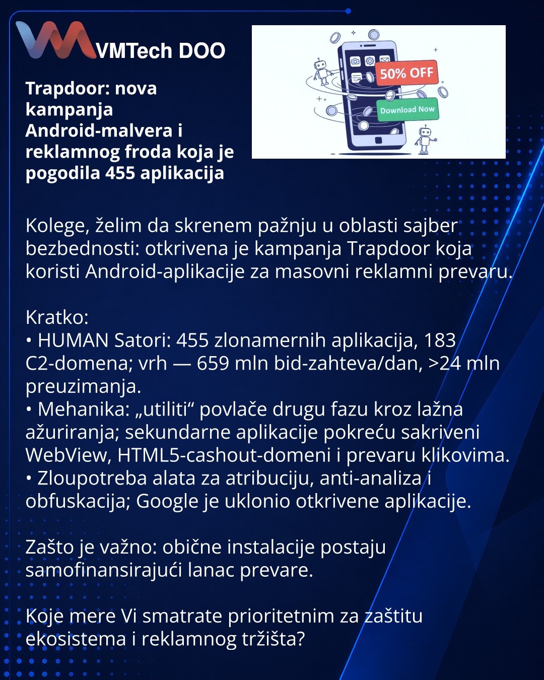 Trapdoor: nova kampanja Android-malvera i reklamnog froda koja je pogodila 455 aplikacija

Kolege, želim da skrenem pažnju u oblasti sajber bezbednosti: otkrivena je kampanja Trapdoor koja koristi Android-aplikacije za masovni reklamni prevaru.

Kratko:
• HUMAN Satori: 455 zlonamernih aplikacija, 183 C2-domena; vrh — 659 mln bid-zahteva/dan, >24 mln preuzimanja.
• Mehanika: „utiliti“ povlače drugu fazu kroz lažna ažuriranja; sekundarne aplikacije pokreću sakriveni WebView, HTML5-cashout-domeni i
