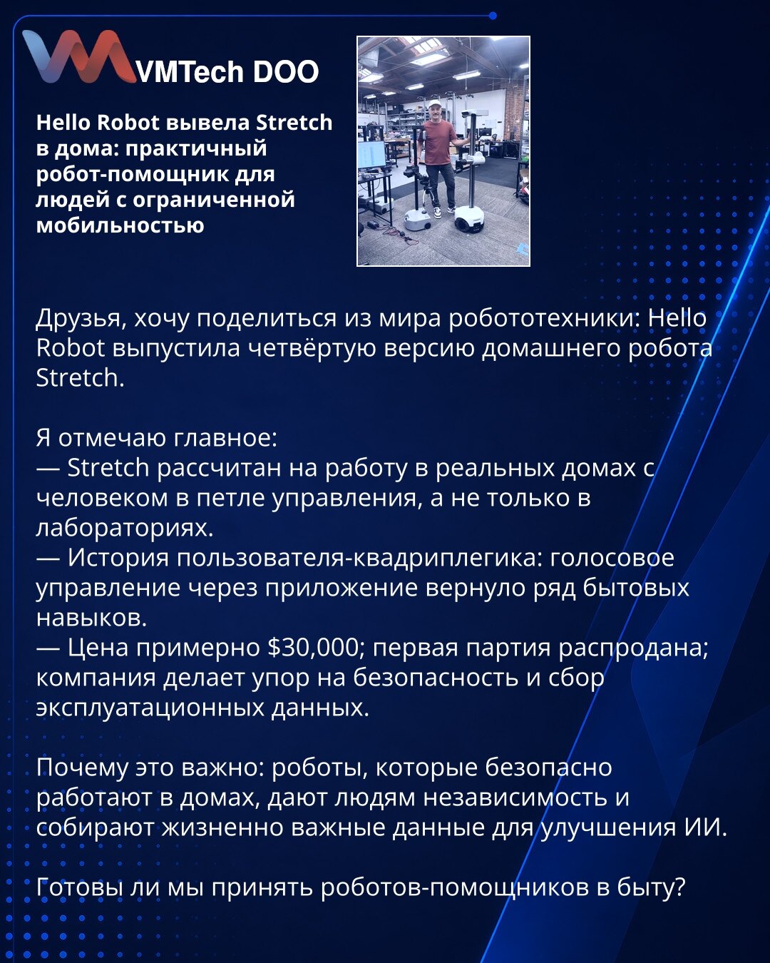 Hello Robot izbacila Stretch za dom: praktičan robotski asistent za osobe sa ograničenom pokretljivošću

Dragi prijatelji, želim da podelim iz sveta robotike: Hello Robot je izbacio četvrtu verziju kućnog robota Stretch.

Ističem najvažnije:
— Stretch je dizajniran za rad u stvarnim domovima uz čoveka u petlji upravljanja, a ne samo u laboratorijama.
— Priča korisnika—kvadriplegičara: glasovno upravljanje preko aplikacije vratilo je niz svakodnevnih veština.
— Cena oko 30.000 USD; prva serija je