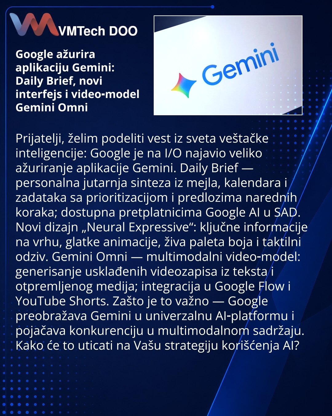 Google ažurira aplikaciju Gemini: Daily Brief, novi interfejs i video‑model Gemini Omni

Prijatelji, želim podeliti vest iz sveta veštačke inteligencije: Google je na I/O najavio veliko ažuriranje aplikacije Gemini. Daily Brief — personalna jutarnja sinteza iz mejla, kalendara i zadataka sa prioritizacijom i predlozima narednih koraka; dostupna pretplatnicima Google AI u SAD. Novi dizajn „Neural Expressive“: ključne informacije na vrhu, glatke animacije, živa paleta boja i taktilni odziv. Gemini