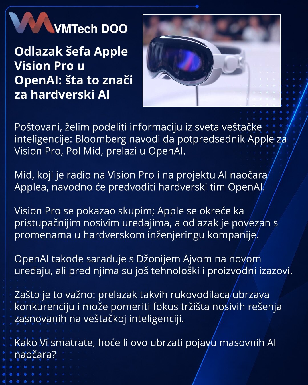 Odlazak šefa Apple Vision Pro u OpenAI: šta to znači za hardverski AI

Poštovani, želim podeliti informaciju iz sveta veštačke inteligencije: Bloomberg navodi da potpredsednik Apple za Vision Pro, Pol Mid, prelazi u OpenAI.

Mid, koji je radio na Vision Pro i na projektu AI naočara Applea, navodno će predvoditi hardverski tim OpenAI.

Vision Pro se pokazao skupim; Apple se okreće ka pristupačnijim nosivim uređajima, a odlazak je povezan s promenama u hardverskom inženjeringu kompanije.

OpenAI t