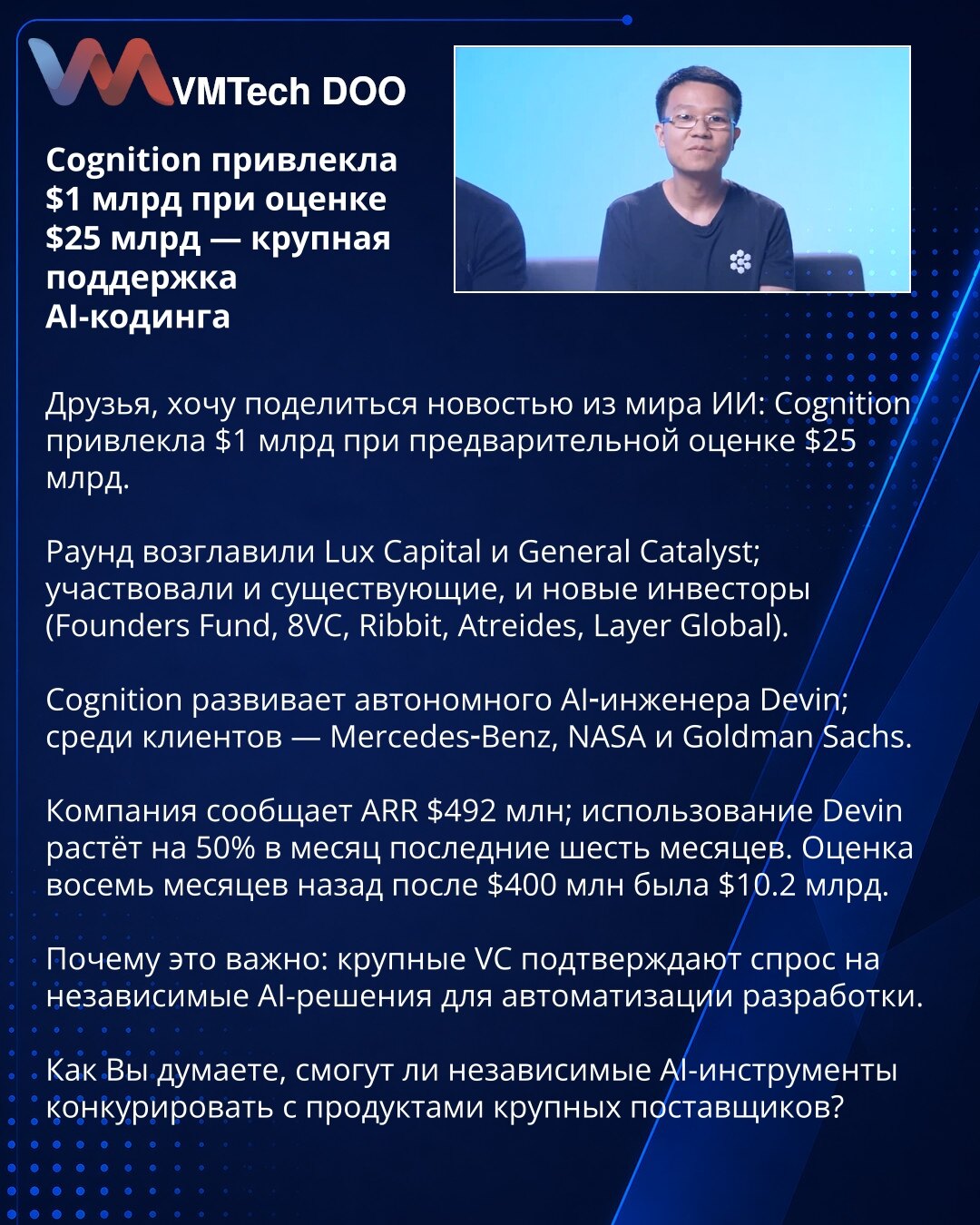 Cognition prikupila 1 mlrd $ pri proceni od 25 mlrd $ — velika podrška AI kodiranju

Poštovani, želim da podelim vest iz sveta veštačke inteligencije: Cognition je prikupila 1 mlrd $ pri preliminarnoj proceni od 25 mlrd $.

Raund su predvodili Lux Capital i General Catalyst; učestvovali su postojeći i novi investitori (Founders Fund, 8VC, Ribbit, Atreides, Layer Global).

Cognition razvija autonomnog AI-inženjera Devina; među klijentima su Mercedes‑Benz, NASA i Goldman Sachs.

Kompanija izveštav