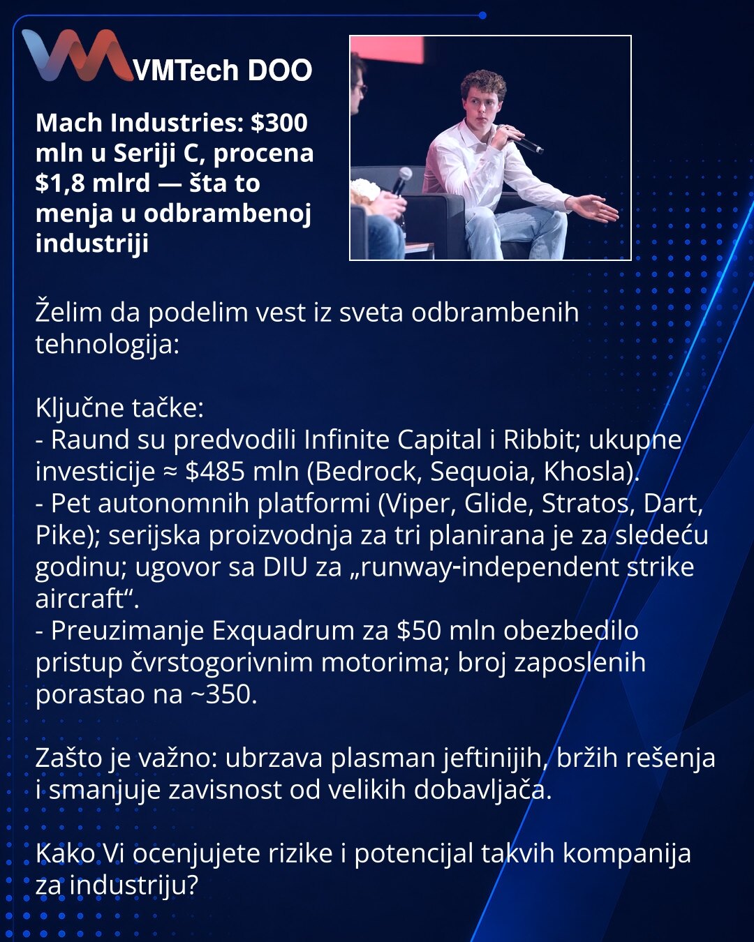 Mach Industries: $300 mln u Seriji C, procena $1,8 mlrd — šta to menja u odbrambenoj industriji

Želim da podelim vest iz sveta odbrambenih tehnologija:

Ključne tačke:
- Raund su predvodili Infinite Capital i Ribbit; ukupne investicije ≈ $485 mln (Bedrock, Sequoia, Khosla).
- Pet autonomnih platformi (Viper, Glide, Stratos, Dart, Pike); serijska proizvodnja za tri planirana je za sledeću godinu; ugovor sa DIU za „runway‑independent strike aircraft“.
- Preuzimanje Exquadrum za $50 mln obezbedilo