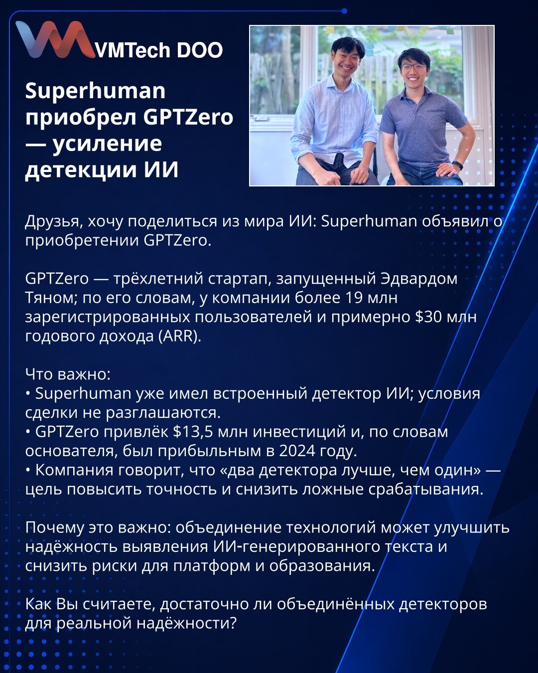 Superhuman preuzeo GPTZero — pojačanje detekcije AI

Želim podeliti vest iz sveta AI: Superhuman je objavio preuzimanje GPTZero.

GPTZero je trogodišnji startap koji je osnovao Edward Tian; prema njegovim rečima, ima više od 19 miliona registrovanih korisnika i oko 30 miliona USD ARR.

Šta je važno:
• Superhuman je već imao ugrađen detektor AI; uslovi transakcije nisu objavljeni.
• GPTZero je prikupio 13,5 miliona USD investicija i, po osnivaču, bio je profitabilan 2024.
• Kompanija kaže da su „