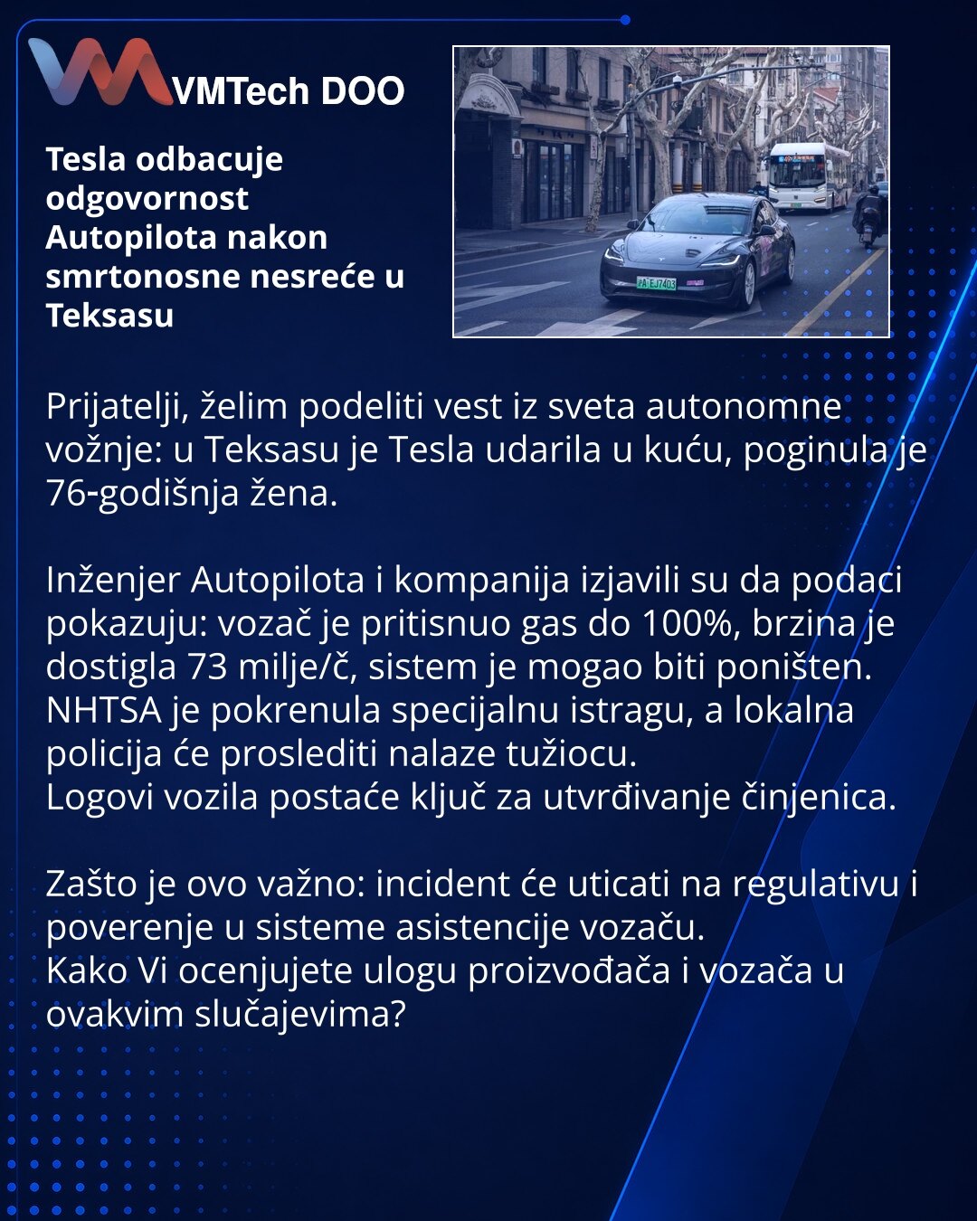 Tesla odbacuje odgovornost Autopilota nakon smrtonosne nesreće u Teksasu

Prijatelji, želim podeliti vest iz sveta autonomne vožnje: u Teksasu je Tesla udarila u kuću, poginula je 76‑godišnja žena.

Inženjer Autopilota i kompanija izjavili su da podaci pokazuju: vozač je pritisnuo gas do 100%, brzina je dostigla 73 milje/č, sistem je mogao biti poništen.
NHTSA je pokrenula specijalnu istragu, a lokalna policija će proslediti nalaze tužiocu.
Logovi vozila postaće ključ za utvrđivanje činjenica.
