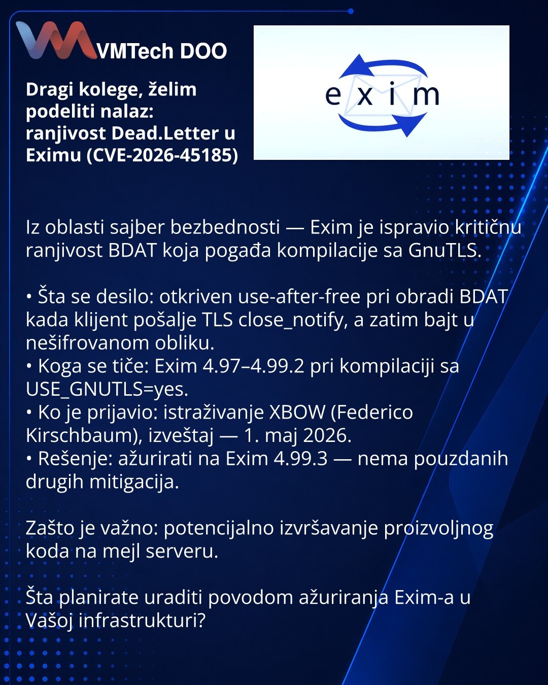 Dragi kolege, želim podeliti nalaz: ranjivost Dead.Letter u Eximu (CVE-2026-45185)

Iz oblasti sajber bezbednosti — Exim je ispravio kritičnu ranjivost BDAT koja pogađa kompilacije sa GnuTLS.

• Šta se desilo: otkriven use-after-free pri obradi BDAT kada klijent pošalje TLS close_notify, a zatim bajt u nešifrovanom obliku.
• Koga se tiče: Exim 4.97–4.99.2 pri kompilaciji sa USE_GNUTLS=yes.
• Ko je prijavio: istraživanje XBOW (Federico Kirschbaum), izveštaj — 1. maj 2026.
• Rešenje: ažurirati na
