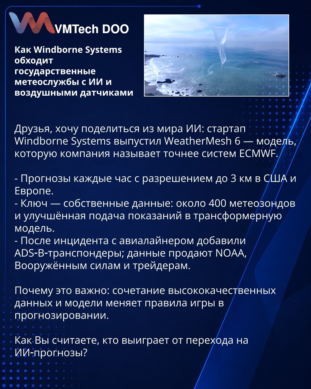 Kako Windborne Systems nadmašuje državne meteorološke službe koristeći veštačku inteligenciju i vazdušne senzore

Prijatelji, želim podeliti iz sveta veštačke inteligencije: startup Windborne Systems predstavio je WeatherMesh 6 — model koji kompanija tvrdi da je precizniji od sistema ECMWF.

- Prognoze na svakih sat, rezolucija do 3 km za SAD i Evropu.
- Ključ: sopstveni podaci — oko 400 meteoroloških sondi i unapređeno unošenje merenja u transformer-model.
- Nakon incidenta s putničkim avionom
