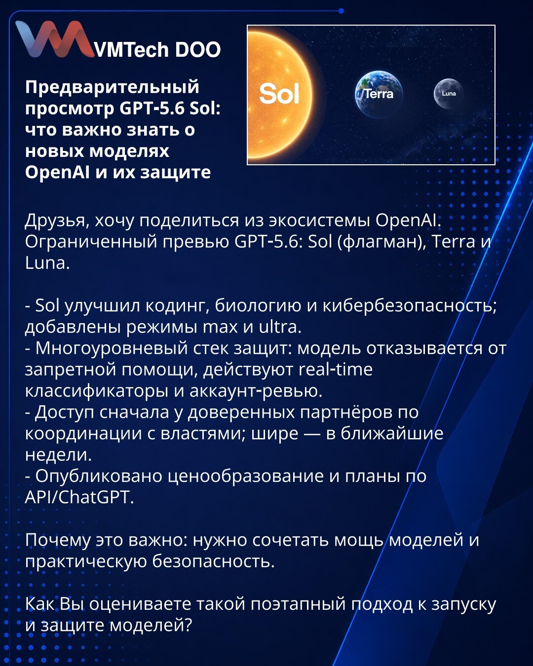 Predpregled GPT‑5.6 Sol: šta je važno znati o novim modelima OpenAI i njihovoj zaštiti

Dragi prijatelji, želim da podelim informacije iz OpenAI ekosistema.
Ograničeno predstavljanje GPT‑5.6: Sol (flagman), Terra i Luna.

- Sol je unapredio kodiranje, biologiju i kibernetičku bezbednost; dodati su režimi max i ultra.
- Višeslojni sistem zaštite: model odbija pružanje zabranjene pomoći, funkcionišu klasifikatori u realnom vremenu i revizija naloga.
- Pristup prvo poverljivim partnerima uz koordin