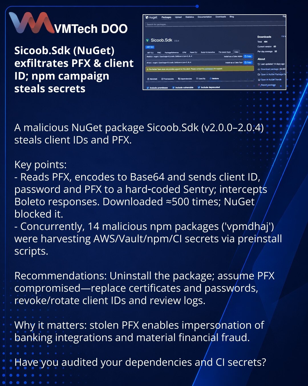 Sicoob.Sdk u NuGet krade PFX i client ID; npm kampanja krade tajne

Kolege, skrećem pažnju: otkriven je maliciozni NuGet paket Sicoob.Sdk (v2.0.0–2.0.4) koji krade client ID i PFX.

Ključne tačke:
- Paket čita PFX, enkoduje ga u Base64 i šalje client ID, lozinku i PFX na hardkodovan Sentry; presreće odgovore Boleto. Preuzet ≈500 puta — NuGet ga je blokirao.
- Paralelno je zabeležena kampanja sa 14 malicioznih npm paketa ('vpmdhaj') koji sakupljaju AWS/Vault/npm/CI‑tajne putem preinstall skripti.