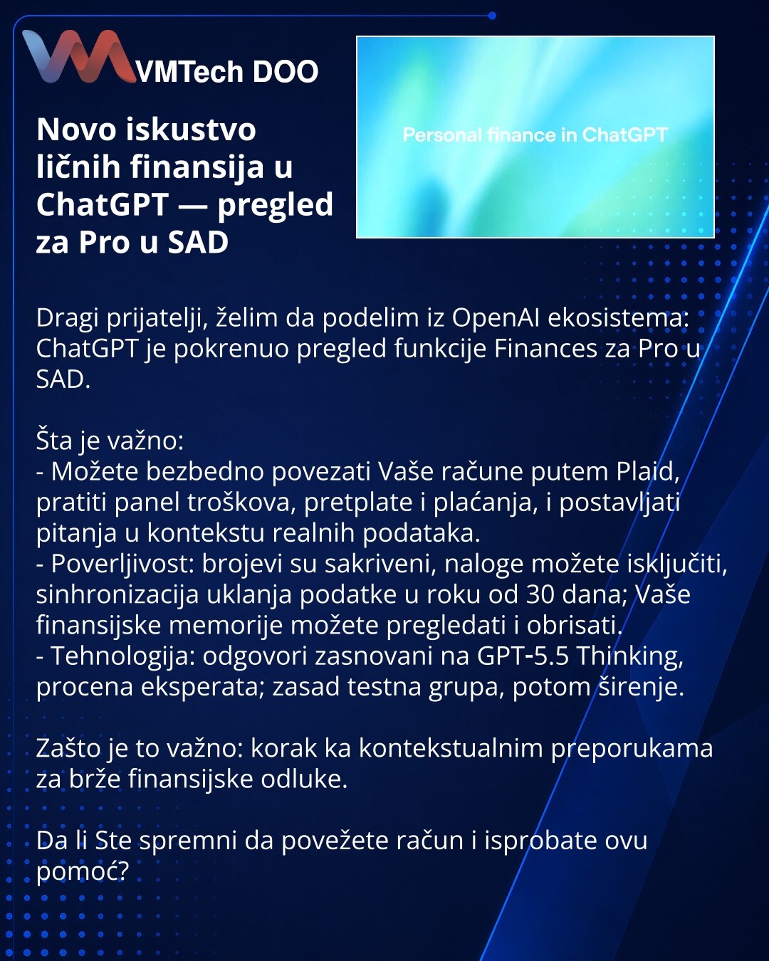 Novo iskustvo ličnih finansija u ChatGPT — pregled za Pro u SAD

Dragi prijatelji, želim da podelim iz OpenAI ekosistema: ChatGPT je pokrenuo pregled funkcije Finances za Pro u SAD.

Šta je važno:
- Možete bezbedno povezati Vaše račune putem Plaid, pratiti panel troškova, pretplate i plaćanja, i postavljati pitanja u kontekstu realnih podataka.
- Poverljivost: brojevi su sakriveni, naloge možete isključiti, sinhronizacija uklanja podatke u roku od 30 dana; Vaše finansijske memorije možete pregle