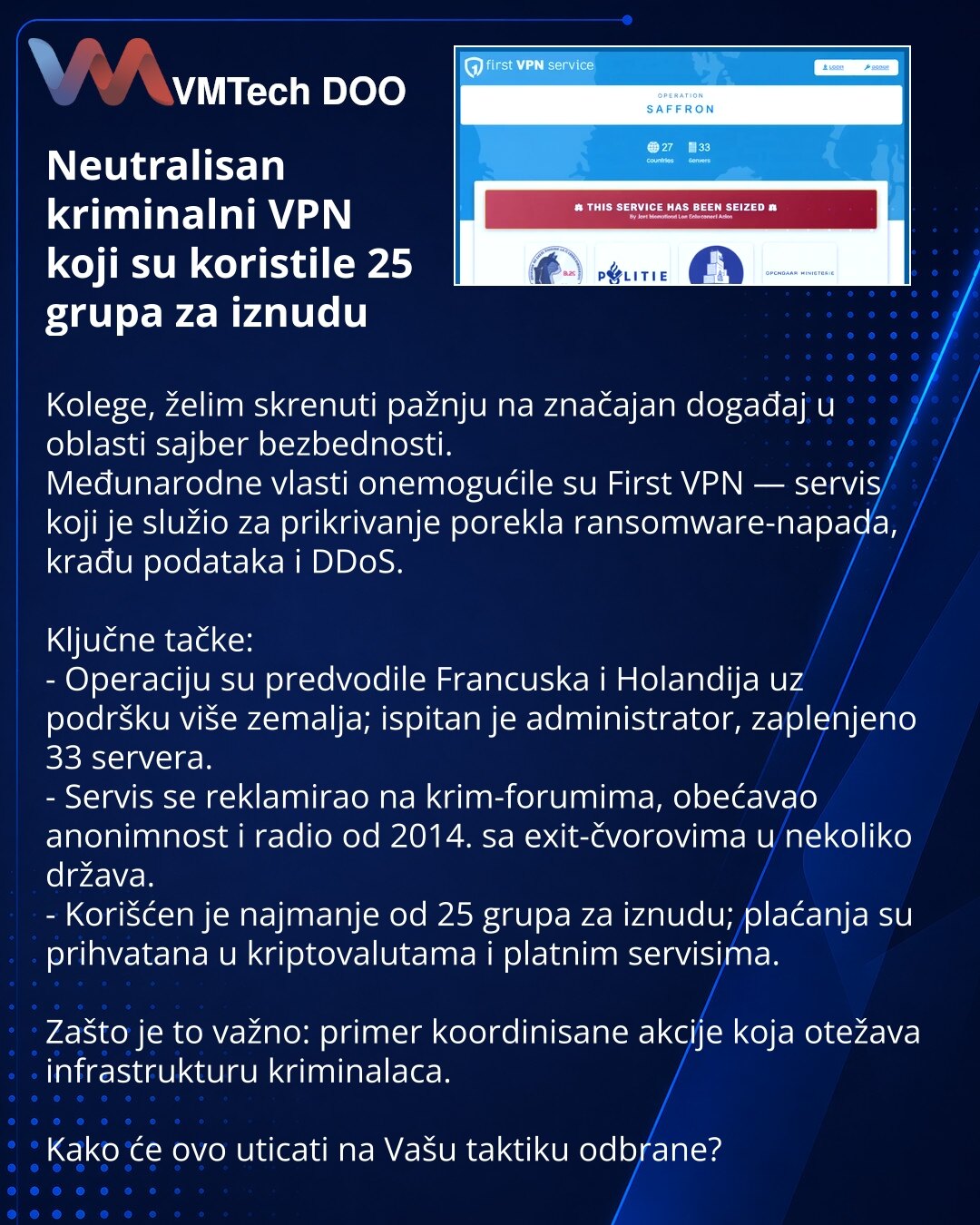 Neutralisan kriminalni VPN koji su koristile 25 grupa za iznudu

Kolege, želim skrenuti pažnju na značajan događaj u oblasti sajber bezbednosti.
Međunarodne vlasti onemogućile su First VPN — servis koji je služio za prikrivanje porekla ransomware-napada, krađu podataka i DDoS.

Ključne tačke:
- Operaciju su predvodile Francuska i Holandija uz podršku više zemalja; ispitan je administrator, zaplenjeno 33 servera.
- Servis se reklamirao na krim-forumima, obećavao anonimnost i radio od 2014. sa exi