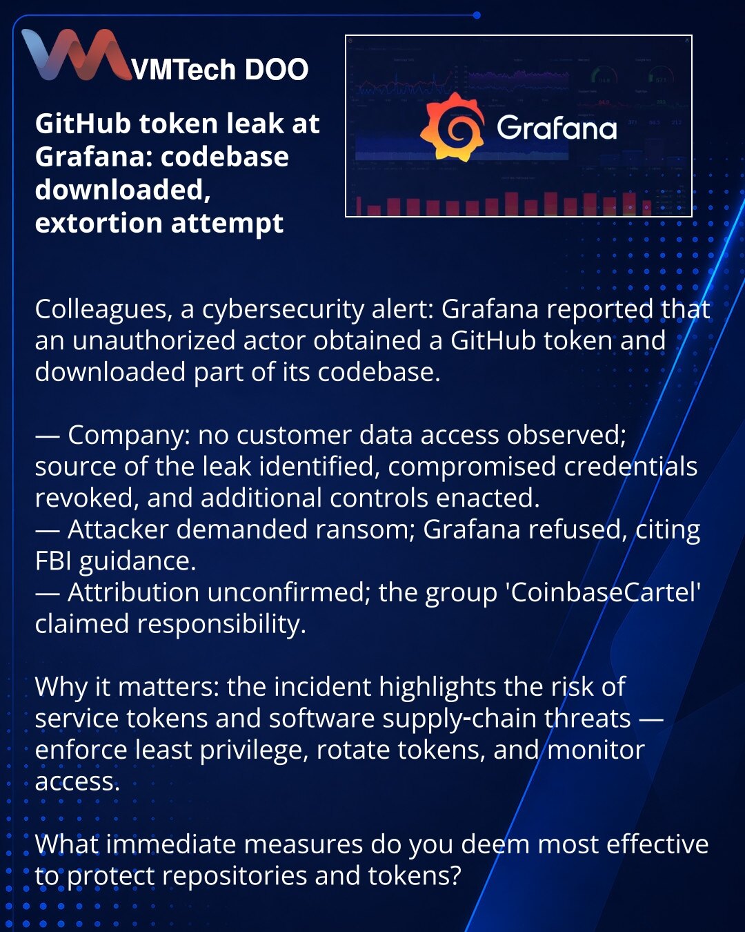 Curenje GitHub-tokena u Grafana: preuzeli bazu koda i pokušali ucenu

Kolege, želim da skrenem pažnju u oblasti sajber bezbednosti: Grafana je saopštila da je neovlašćeni akter pribavio GitHub-token i preuzeo deo baze koda.

— Kompanija: nema zabeleženog pristupa podacima klijenata; izvor curenja je pronađen, kompromitovani akreditivi su poništeni, uvedene su dodatne mere.
— Napadač je zahtevao otkupninu; Grafana je odbila da plati, pozivajući se na preporuke FBI.
— Atribucija nije potvrđena, al