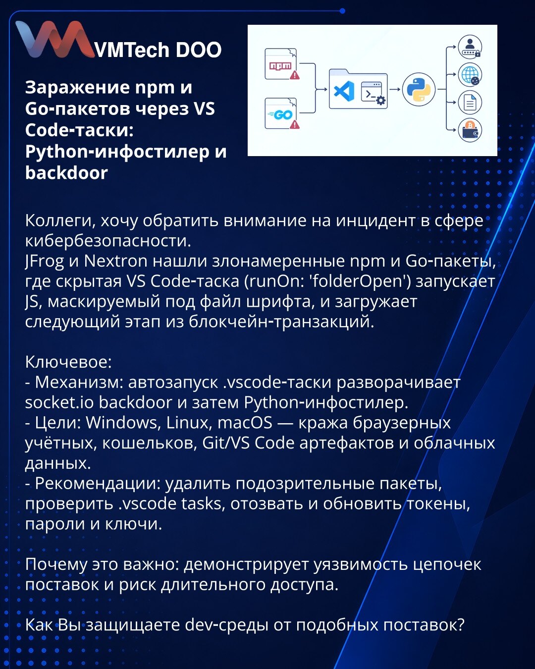 Infekcija npm i Go paketa putem VS Code taskova: Python infostiler i backdoor

Kolege, želim da skrenem pažnju na incident u kibernetskoj bezbednosti.
JFrog i Nextron otkrili su zlonamerne npm i Go pakete gde skriveni VS Code task (runOn: 'folderOpen') pokreće JS skriptu prikrivenu kao fajl fonta i preuzima dalju fazu iz blokčejn transakcija.

Ključne stavke:
- Mehanizam: automatsko pokretanje .vscode taska postavlja socket.io backdoor, a potom Python infostiler.
- Meta: Windows, Linux, macOS —