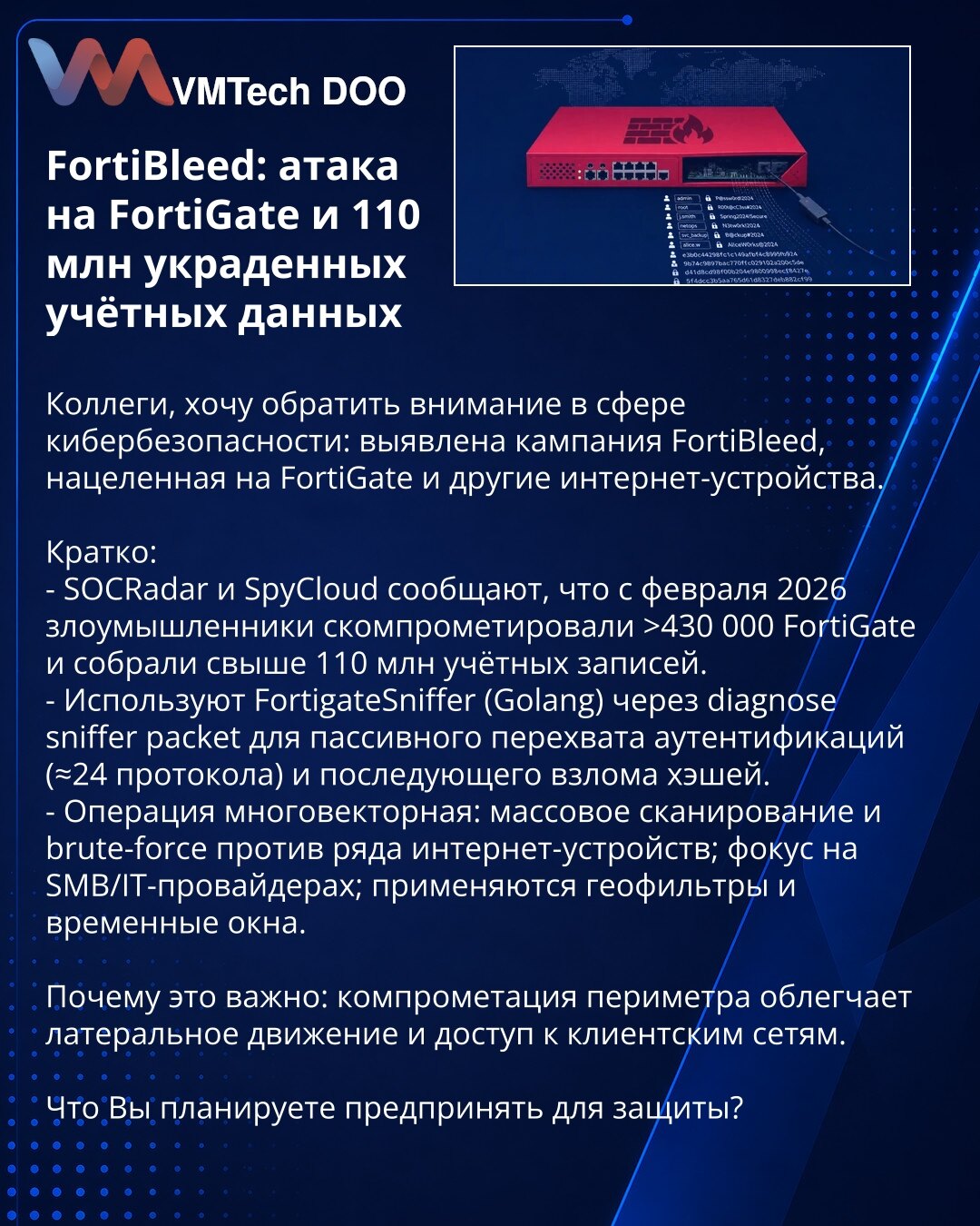 FortiBleed: napad na FortiGate i 110 miliona ukradenih naloga

Kolege, želim skrenuti pažnju u sajber bezbednosti: otkrivena kampanja FortiBleed usmerena na FortiGate i druge internet uređaje.

Ukratko:
- SOCRadar i SpyCloud izveštavaju da su od februara 2026. napadači kompromitovali preko 430.000 FortiGate uređaja i prikupili >110 miliona naloga.
- Koriste FortigateSniffer (Golang) preko 'diagnose sniffer packet' za pasivno presretanje autentifikacija (≈24 protokola) i naknadno razbijanje hešev