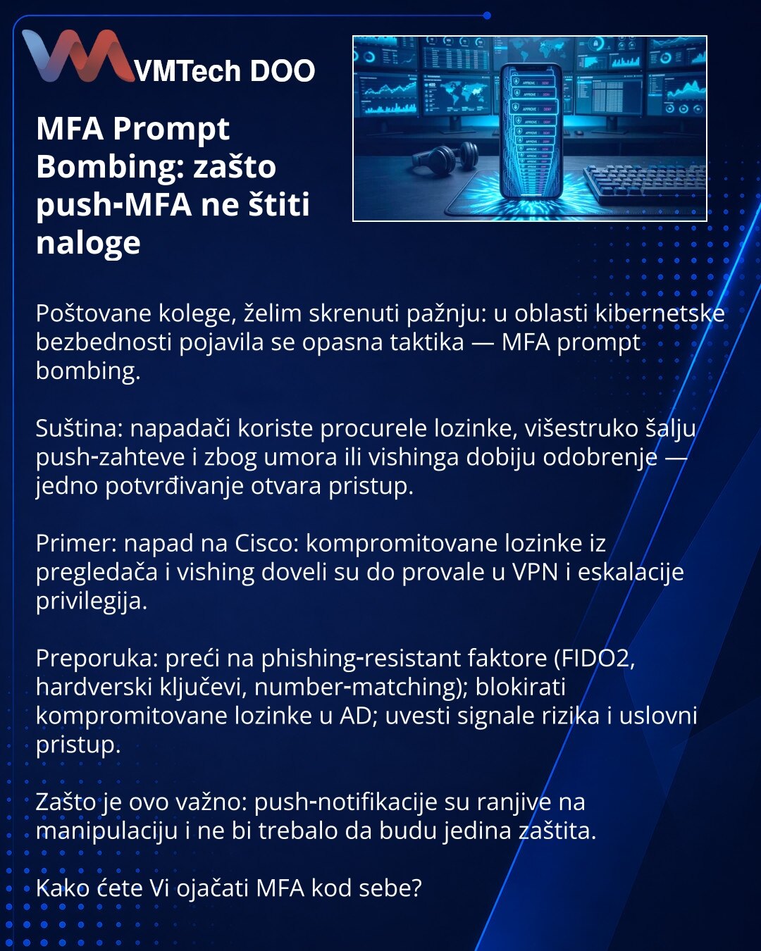 MFA Prompt Bombing: zašto push‑MFA ne štiti naloge

Poštovane kolege, želim skrenuti pažnju: u oblasti kibernetske bezbednosti pojavila se opasna taktika — MFA prompt bombing.

Suština: napadači koriste procurele lozinke, višestruko šalju push‑zahteve i zbog umora ili vishinga dobiju odobrenje — jedno potvrđivanje otvara pristup.

Primer: napad na Cisco: kompromitovane lozinke iz pregledača i vishing doveli su do provale u VPN i eskalacije privilegija.

Preporuka: preći na phishing‑resistant fak