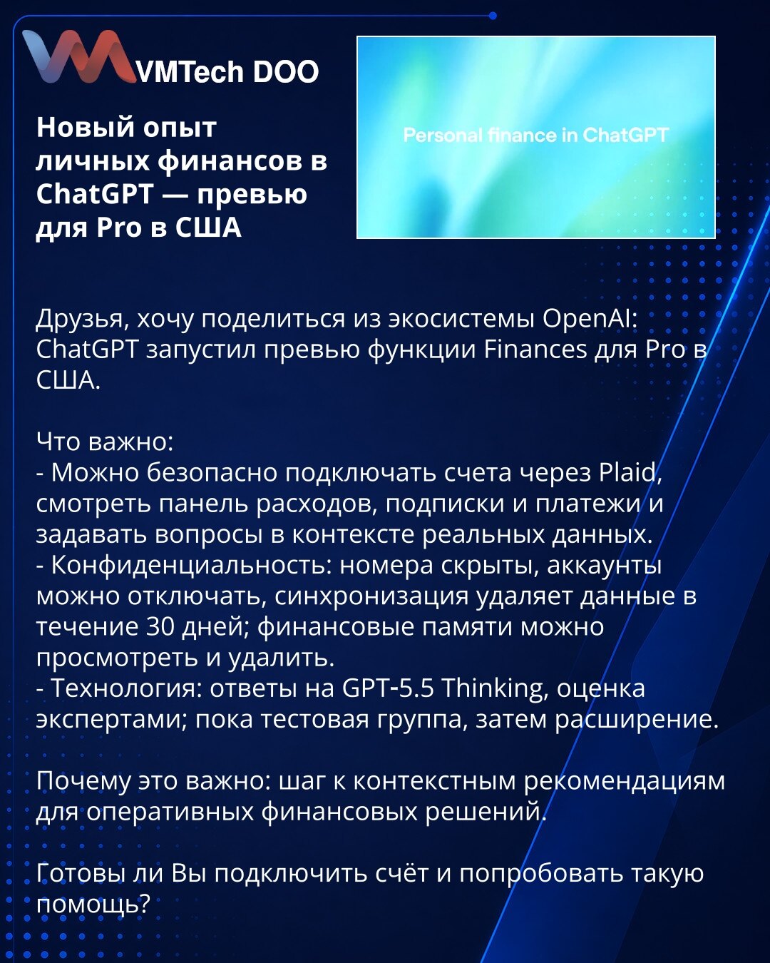 Novo iskustvo ličnih finansija u ChatGPT — pregled za Pro u SAD

Dragi prijatelji, želim da podelim iz OpenAI ekosistema: ChatGPT je pokrenuo pregled funkcije Finances za Pro u SAD.

Šta je važno:
- Možete bezbedno povezati Vaše račune putem Plaid, pratiti panel troškova, pretplate i plaćanja, i postavljati pitanja u kontekstu realnih podataka.
- Poverljivost: brojevi su sakriveni, naloge možete isključiti, sinhronizacija uklanja podatke u roku od 30 dana; Vaše finansijske memorije možete pregle