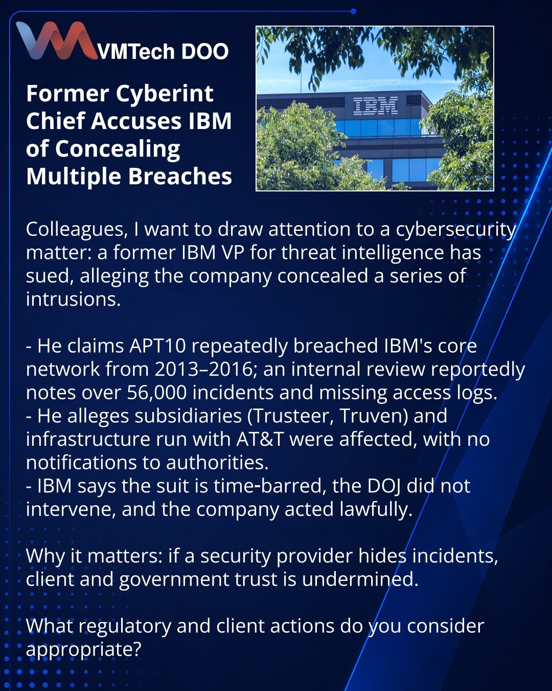 Bivši rukovodilac sajber‑obaveštajne službe optužio IBM za prikrivanje proboja

Kolege, skrećem pažnju na sajber‑bezbednost: bivši potpredsednik IBM za threat intelligence podneo je tužbu tvrdeći da je kompanija prikrila niz proboja.

- Po njemu, APT10 (2013–2016) više puta je prodirala u jezgro IBM mreže; interna istraga navodi >56.000 incidenata i odsustvo logova.
- Navodno su pogođene zavisne firme (Trusteer, Truven) i infrastruktura u partnerstvu s AT&T; nadležni nisu obavešteni.
- IBM: tužb