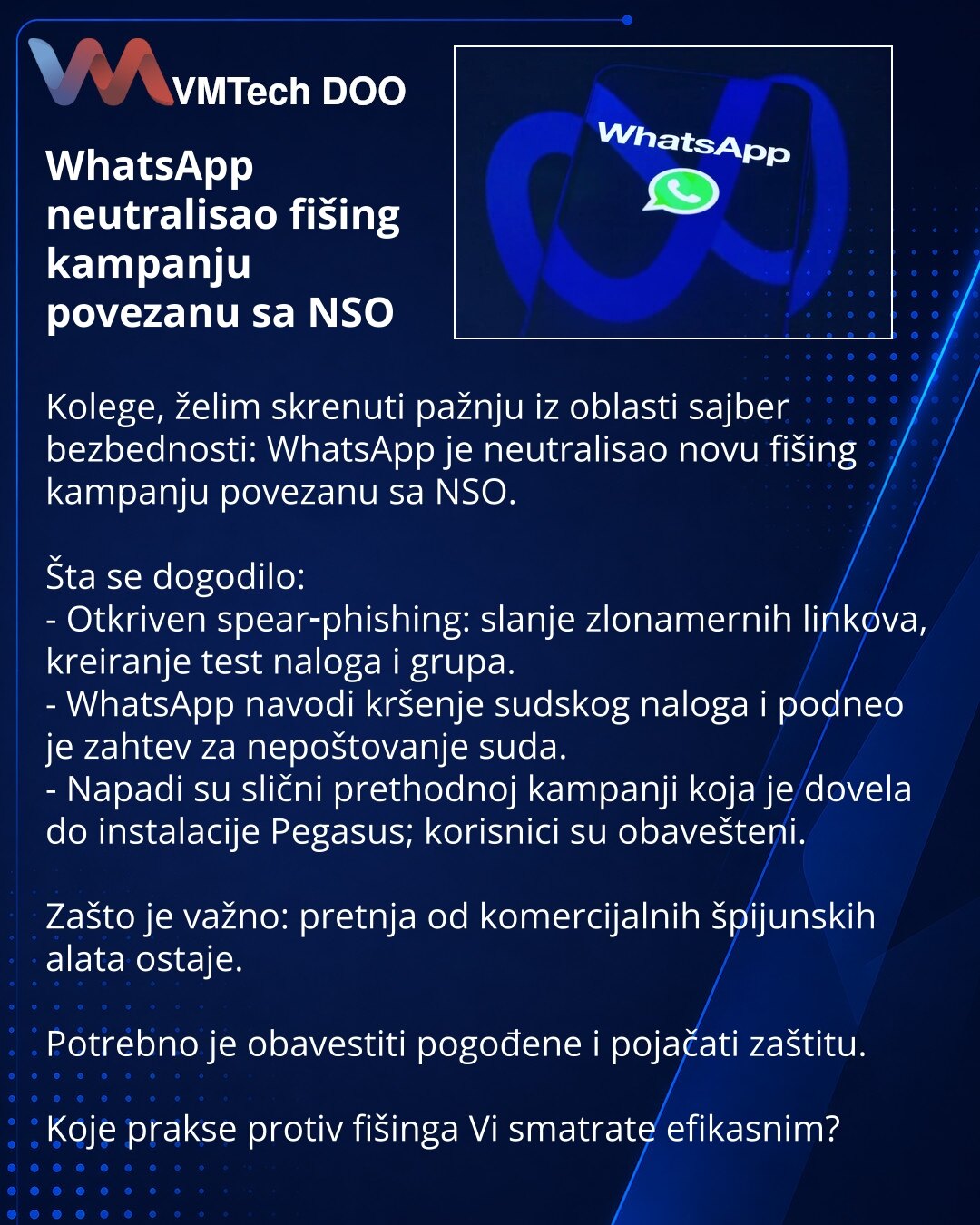 WhatsApp neutralisao fišing kampanju povezanu sa NSO

Kolege, želim skrenuti pažnju iz oblasti sajber bezbednosti: WhatsApp je neutralisao novu fišing kampanju povezanu sa NSO.

Šta se dogodilo:
- Otkriven spear‑phishing: slanje zlonamernih linkova, kreiranje test naloga i grupa.
- WhatsApp navodi kršenje sudskog naloga i podneo je zahtev za nepoštovanje suda.
- Napadi su slični prethodnoj kampanji koja je dovela do instalacije Pegasus; korisnici su obavešteni.

Zašto je važno: pretnja od komerc