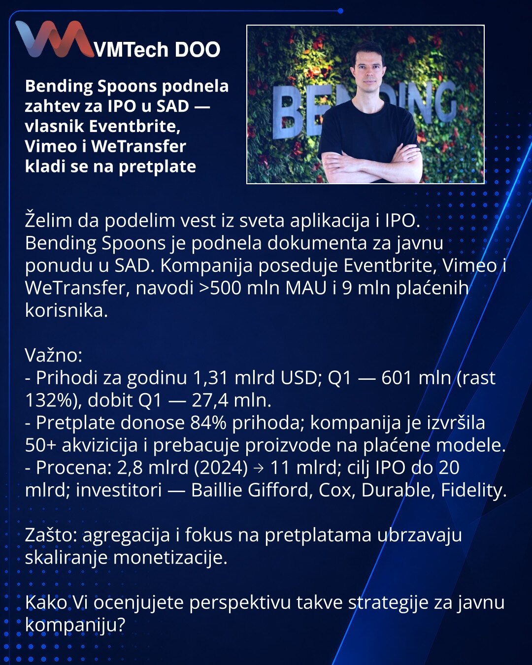 Bending Spoons podnela zahtev za IPO u SAD — vlasnik Eventbrite, Vimeo i WeTransfer kladi se na pretplate

Želim da podelim vest iz sveta aplikacija i IPO.
Bending Spoons je podnela dokumenta za javnu ponudu u SAD. Kompanija poseduje Eventbrite, Vimeo i WeTransfer, navodi >500 mln MAU i 9 mln plaćenih korisnika.

Važno:
- Prihodi za godinu 1,31 mlrd USD; Q1 — 601 mln (rast 132%), dobit Q1 — 27,4 mln.
- Pretplate donose 84% prihoda; kompanija je izvršila 50+ akvizicija i prebacuje proizvode na pl