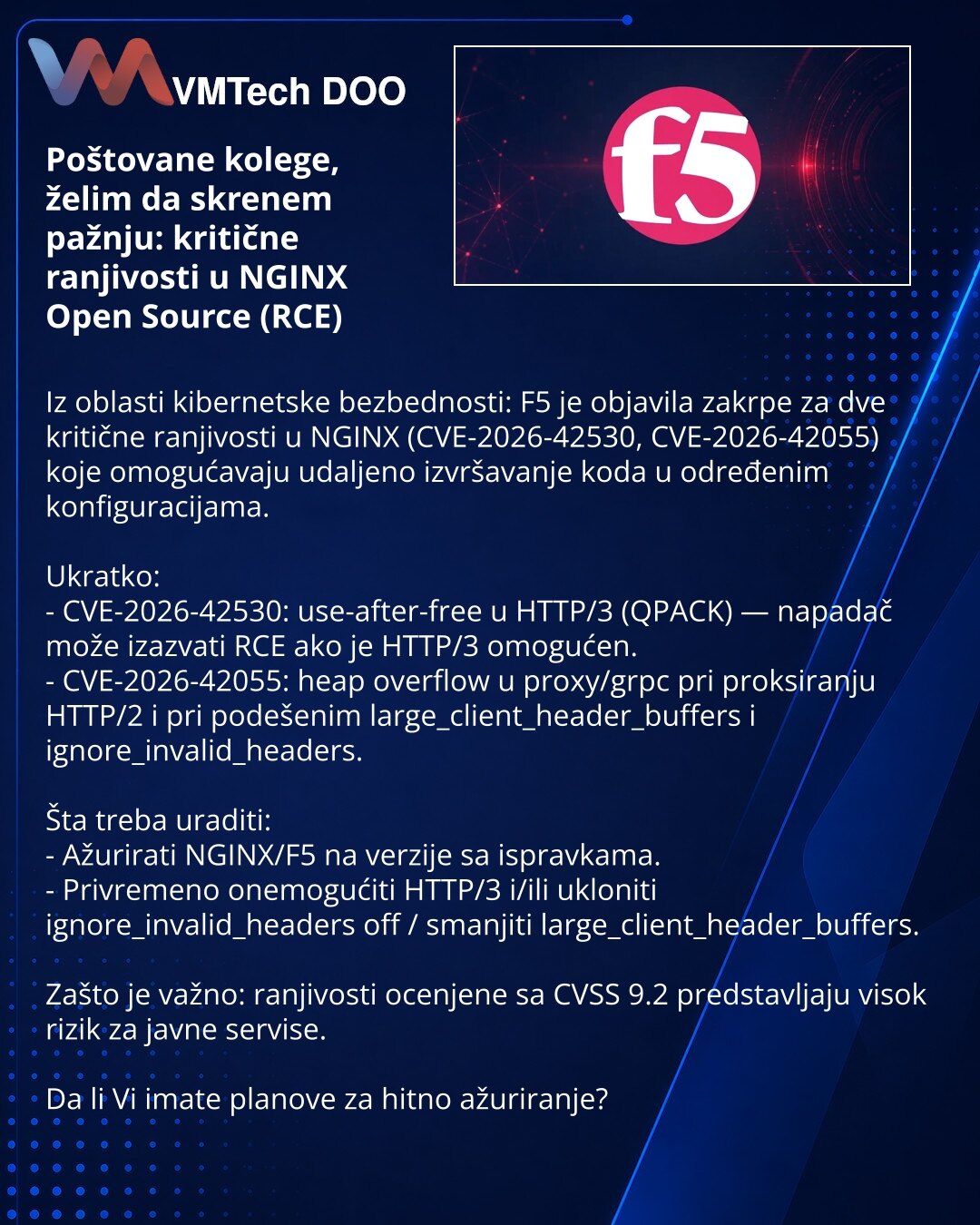 Poštovane kolege, želim da skrenem pažnju: kritične ranjivosti u NGINX Open Source (RCE)

Iz oblasti kibernetske bezbednosti: F5 je objavila zakrpe za dve kritične ranjivosti u NGINX (CVE-2026-42530, CVE-2026-42055) koje omogućavaju udaljeno izvršavanje koda u određenim konfiguracijama.

Ukratko:
- CVE-2026-42530: use-after-free u HTTP/3 (QPACK) — napadač može izazvati RCE ako je HTTP/3 omogućen.
- CVE-2026-42055: heap overflow u proxy/grpc pri proksiranju HTTP/2 i pri podešenim large_client_hea
