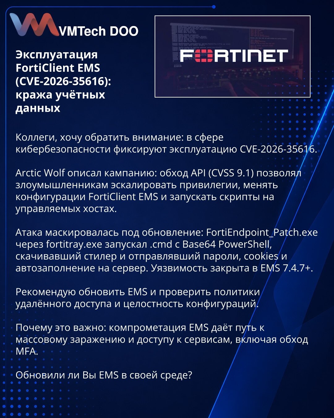 Eksploatacija FortiClient EMS (CVE-2026-35616): krađa akreditiva

Kolege, skrećem pažnju: zabeležena je eksploatacija CVE-2026-35616.

Arctic Wolf opisuje kampanju: obilaženje API-ja (CVSS 9.1) omogućavalo napadačima eskalaciju privilegija, izmenu konfiguracija FortiClient EMS i pokretanje skripti na hostovima.

Napad je prikriven kao ažuriranje: FortiEndpoint_Patch.exe preko fortitray.exe pokretao .cmd sa Base64 PowerShell-om koji preuzima stiler i šalje lozinke, kolačiće i autofill na server.