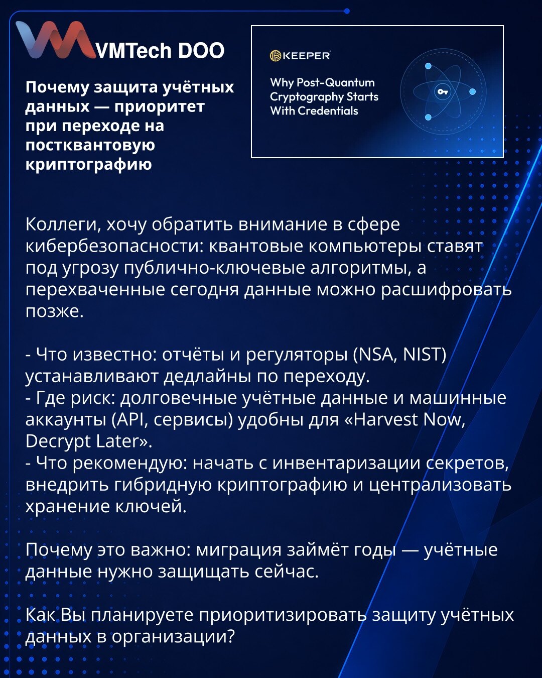 Zašto je zaštita pristupnih podataka prioritet pri prelasku na postkvantnu kriptografiju

Kolege, želim da skrenem pažnju u domenu kibernetske bezbednosti: kvantni računari ugrožavaju algoritme s javnim ključem, a podaci presretnuti danas mogu se dešifrovati kasnije.

- Šta je poznato: izveštaji i regulatori (NSA, NIST) postavljaju rokove za tranziciju.
- Gde je rizik: dugotrajni pristupni podaci i mašinski nalozi (API, servisi) pogodni su za „Harvest Now, Decrypt Later“.
- Šta preporučujem: poč