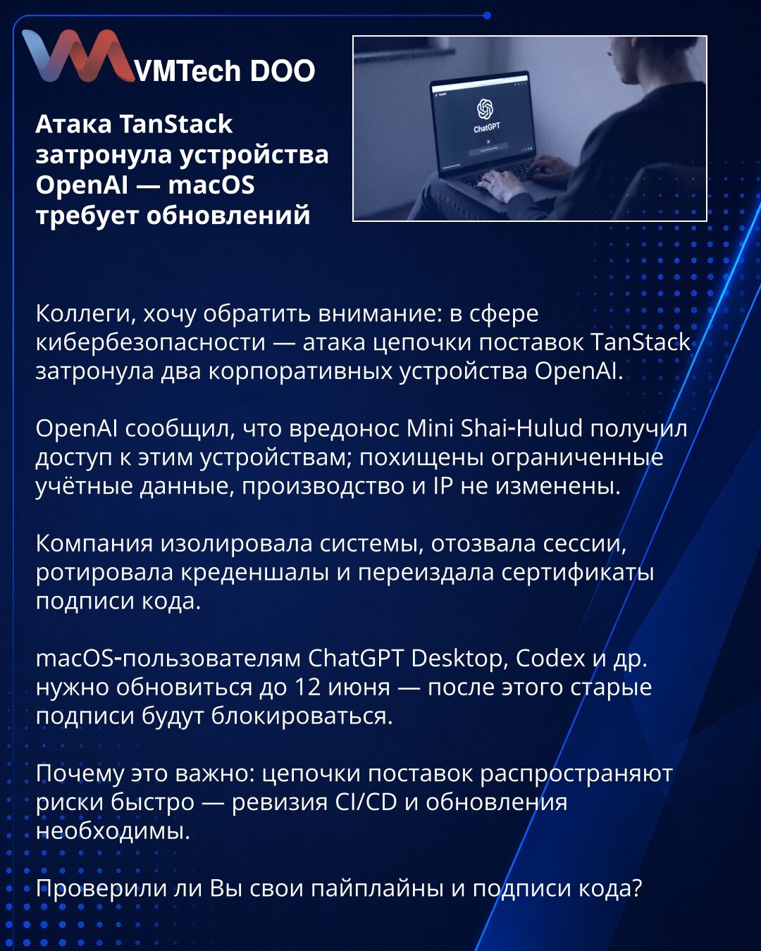 Napad TanStack pogodio uređaje OpenAI — macOS zahteva ažuriranja

Kolege, želim da skrenem pažnju: u oblasti sajber bezbednosti — napad na lanac snabdevanja TanStack pogodio je dva korporativna uređaja OpenAI.

OpenAI je saopštio da je malver Mini Shai‑Hulud pristupio tim uređajima; otuđeni su ograničeni nalozi, proizvodnja i IP nisu kompromitovani.

Kompanija je izolovala sisteme, opozvala sesije, rotirala kredencijale i ponovo izdala sertifikate za potpisivanje koda.

Korisnici macOS‑a za Chat