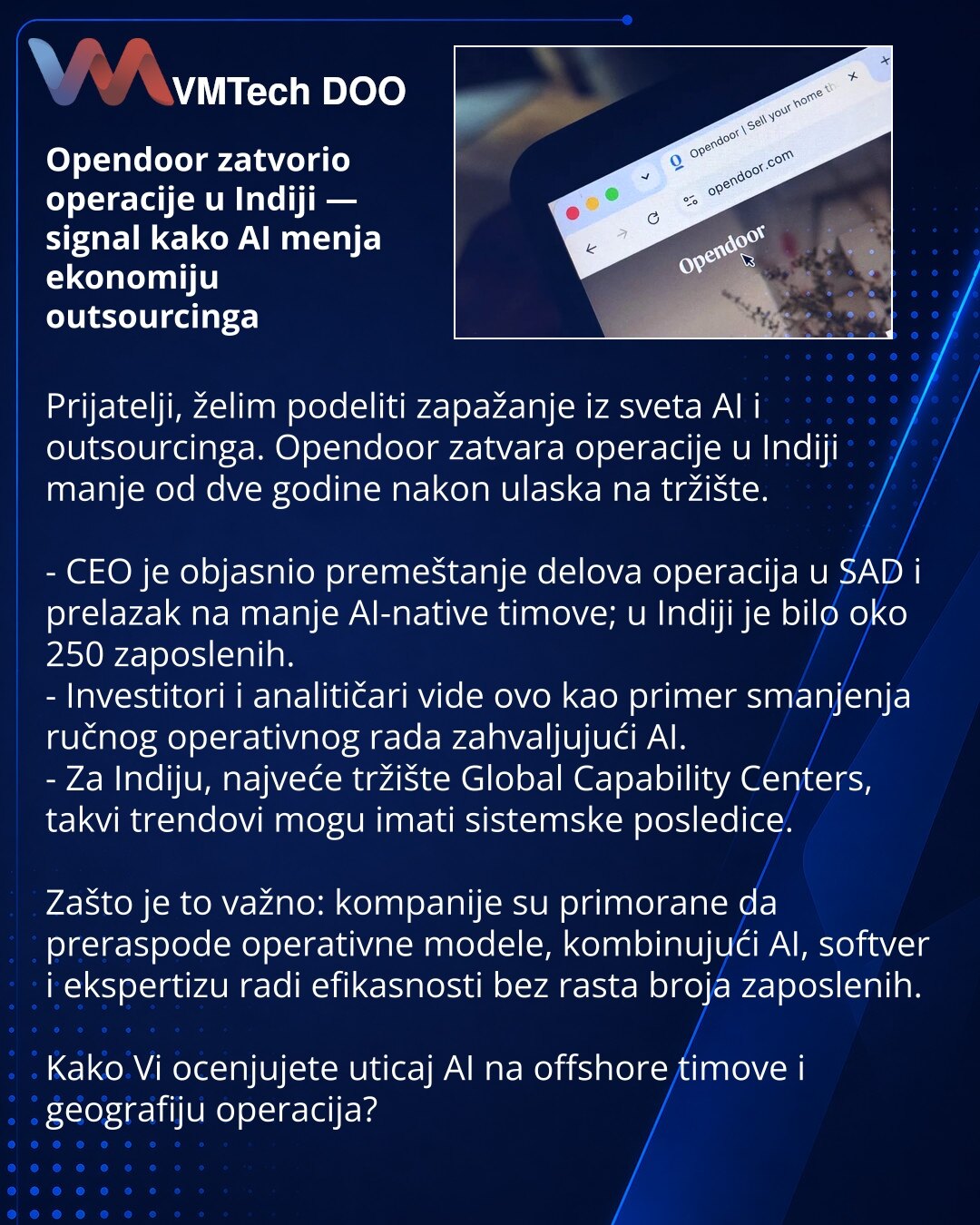Opendoor zatvorio operacije u Indiji — signal kako AI menja ekonomiju outsourcinga

Prijatelji, želim podeliti zapažanje iz sveta AI i outsourcinga. Opendoor zatvara operacije u Indiji manje od dve godine nakon ulaska na tržište.

- CEO je objasnio premeštanje delova operacija u SAD i prelazak na manje AI-native timove; u Indiji je bilo oko 250 zaposlenih.
- Investitori i analitičari vide ovo kao primer smanjenja ručnog operativnog rada zahvaljujući AI.
- Za Indiju, najveće tržište Global Capabi