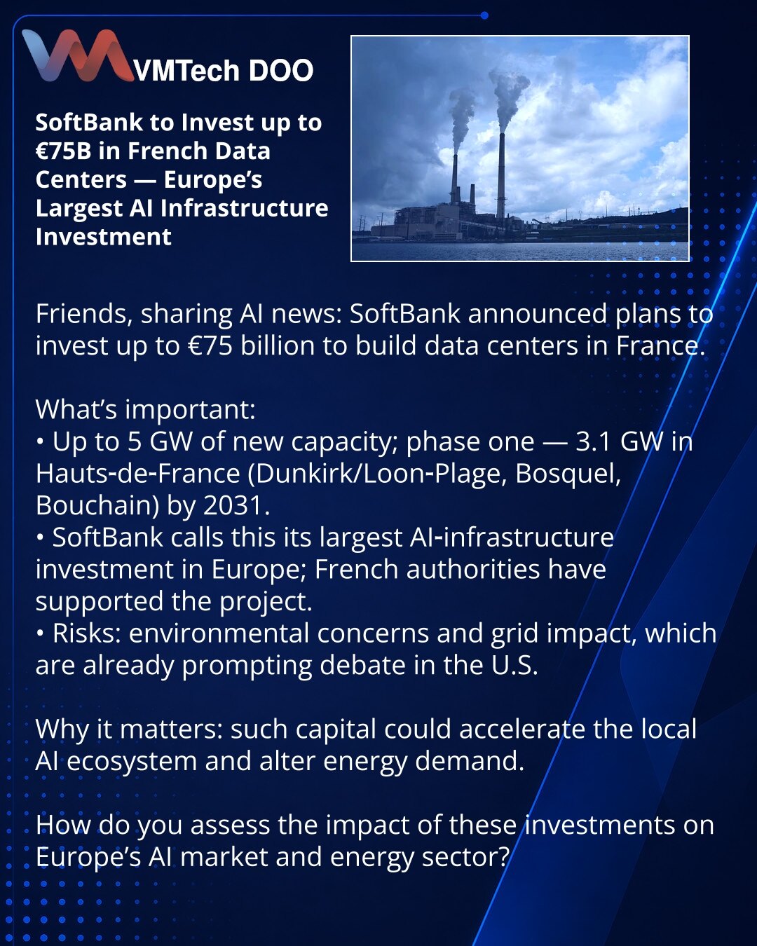SoftBank ulaže do €75 milijardi u data centre u Francuskoj — najveća evropska investicija u infrastrukturu za AI

Poštovani, želim da podelim informaciju iz sveta AI: SoftBank je najavio plan ulaganja do €75 milijardi u izgradnju francuskih data centara.

Šta je važno:
• Do 5 GW novih kapaciteta; prva faza — 3,1 GW u Hauts‑de‑France (Dunkerque/Loon‑Plage, Bousbecque, Bouchain) do 2031. godine.
• SoftBank ovo naziva svojom najvećom AI-infrastrukturnom investicijom u Evropi; francuske vlasti su po