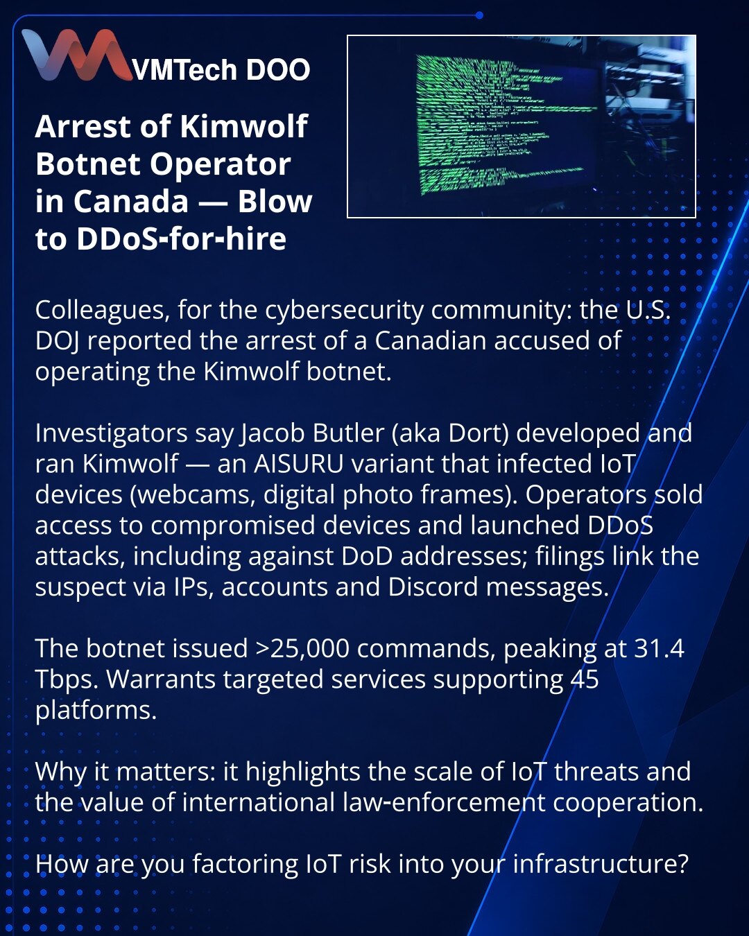 Privođenje operatora botneta Kimwolf u Kanadi — udarac za DDoS‑for‑hire

Kolege iz kibernetičke bezbednosti: Ministarstvo pravde SAD saopštilo je da je priveden Kanađanin optužen za upravljanje botnetom Kimwolf.

Jacob Butler (Dort) razvio je i eksploatisao Kimwolf — varijantu AISURU koja je inficirala IoT‑uređaje (web‑kamere i digitalne ramke).

Operateri su prodavali pristup i pokretali DDoS, uključujući protiv DoD; dokumenti povezuju optuženog putem IP‑ova, naloga i poruka na Discordu.

Botne