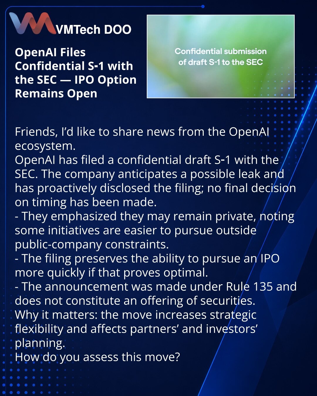 OpenAI podnela poverljivi nacrt S‑1 kod SEC — opcija izlaska na IPO ostaje otvorena

Prijatelji, želim da podelim vest iz OpenAI ekosistema.
OpenAI je podnela poverljivi nacrt S‑1 Agenciji za hartije od vrednosti SAD (SEC). Kompanija očekuje moguću pojavu curenja informacija i namerno je saopštila o podnošenju; konačna odluka o rokovima još nije doneta.
- Naglasili su da mogu ostati privatni, jer je za neke zadatke jednostavnije delovati van javnog statusa.
- Podnošenje omogućava brži izlazak na