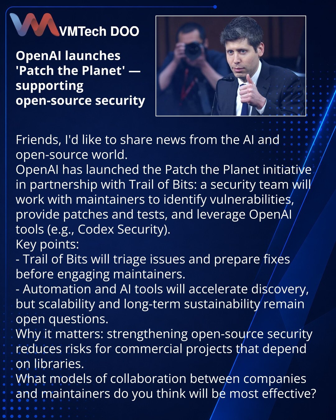 OpenAI pokreće «Patch the Planet» — zaštita otvorenog softvera

Delim vest iz oblasti veštačke inteligencije i otvorenog softvera.
OpenAI je pokrenuo inicijativu Patch the Planet u partnerstvu sa Trail of Bits: tim bezbednosti zajedno sa održavaocima će otkrivati ranjivosti i pomagati sa zakrpama i testovima koristeći alate OpenAI (npr. Codex Security).
Ključne tačke:
- Trail of Bits obaviće inicijalnu analizu i pripremiti zakrpe pre kontakta s održavaocima.
- Automatizacija i AI ubrzavaju otkri