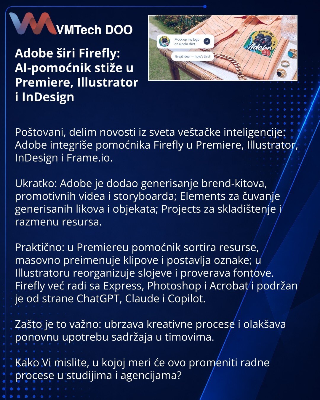 Adobe širi Firefly: AI-pomoćnik stiže u Premiere, Illustrator i InDesign

Poštovani, delim novosti iz sveta veštačke inteligencije: Adobe integriše pomoćnika Firefly u Premiere, Illustrator, InDesign i Frame.io.

Ukratko: Adobe je dodao generisanje brend-kitova, promotivnih videa i storyboarda; Elements za čuvanje generisanih likova i objekata; Projects za skladištenje i razmenu resursa.

Praktično: u Premiereu pomoćnik sortira resurse, masovno preimenuje klipove i postavlja oznake; u Illustrato