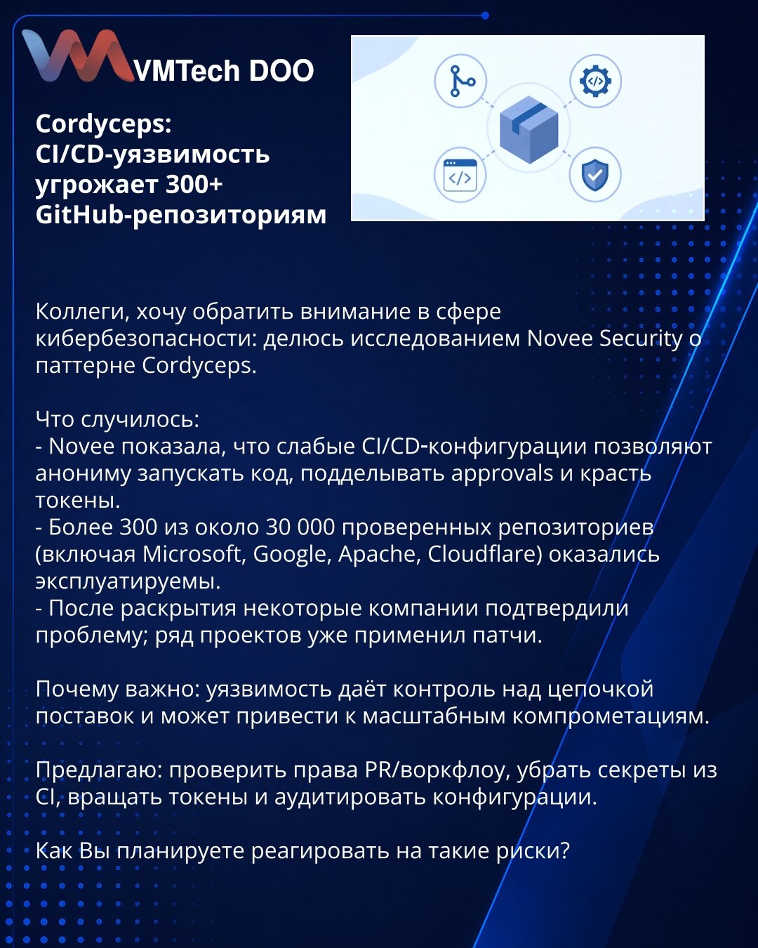 Cordyceps: CI/CD ranjivost ugrožava 300 GitHub repozitorijuma

Kolege, želim skrenuti pažnju u oblasti kibernetske bezbednosti: delim sa Vama istraživanje Novee Security o obrascu Cordyceps.

Šta se dogodilo:
- Novee je pokazao da slabe CI/CD konfiguracije omogućavaju anonimnom korisniku da pokreće kod, falsifikuje odobrenja i krade tokene.
- Više od 300 od oko 30.000 pregledanih repozitorijuma (uključujući Microsoft, Google, Apache, Cloudflare) pokazalo se ranjivim.
- Nakon objave, neke kompani