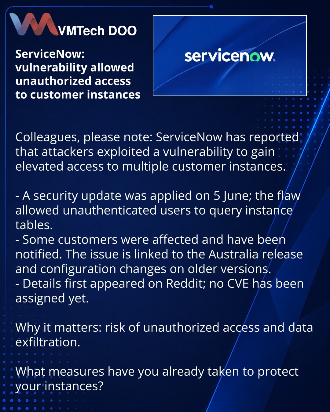 ServiceNow: ranjivost je omogućavala neovlašćen pristup klijentskim instancama

Kolege, želim da skrenem pažnju: ServiceNow je prijavio da su napadači kroz ranjivost dobili prošireni pristup nekim klijentskim instancama.

- Bezbednosno ažuriranje primenjeno 5. juna; ranjivost je omogućavala neautentifikovanom korisniku izvršavanje upita nad tabelama instanci.
- Deo klijenata je pogođen; obaveštenja su poslata. Problem je povezan sa izdanjem 'Australia' i izmenjenim konfiguracijama na starijim iz