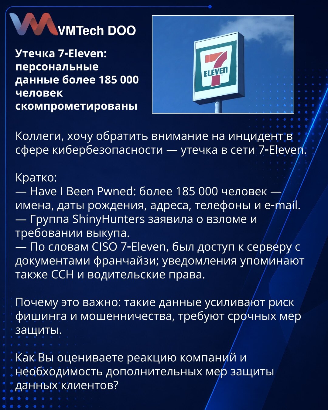 Curenje podataka 7‑Eleven: lični podaci više od 185.000 osoba kompromitovani

Kolege, želim da skrenem pažnju na incident u oblasti sajber bezbednosti — curenje podataka kod 7‑Eleven.

Kratko:
— Have I Been Pwned: više od 185.000 osoba — imena, datumi rođenja, adrese, telefoni i e‑mailovi.
— Grupa ShinyHunters tvrdi da je izvršila upad i zahteva otkupninu.
— Prema CISO‑u 7‑Eleven, bio je pristup serveru sa dokumentima franšiza; obaveštenja pominju i SSN i vozačke dozvole.

Zašto je važno: ovakvi
