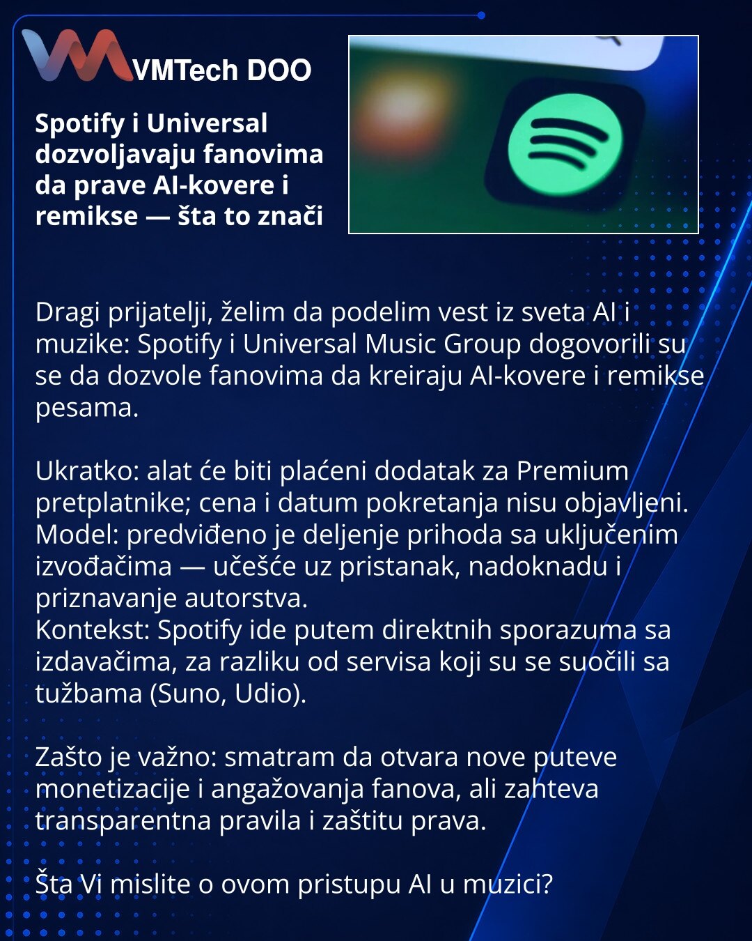 Spotify i Universal dozvoljavaju fanovima da prave AI-kovere i remikse — šta to znači

Dragi prijatelji, želim da podelim vest iz sveta AI i muzike: Spotify i Universal Music Group dogovorili su se da dozvole fanovima da kreiraju AI-kovere i remikse pesama.

Ukratko: alat će biti plaćeni dodatak za Premium pretplatnike; cena i datum pokretanja nisu objavljeni.
Model: predviđeno je deljenje prihoda sa uključenim izvođačima — učešće uz pristanak, nadoknadu i priznavanje autorstva.
Kontekst: Spotif