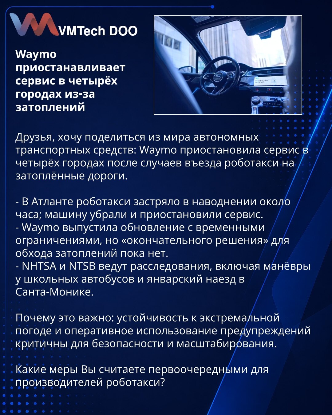 Waymo privremeno obustavlja servis u četiri grada zbog poplava

Prijatelji, želim podeliti vest iz sveta autonomnih vozila: Waymo je obustavio servis u četiri grada nakon slučajeva kada su robotaksi ušli na potopljene puteve.

- U Atlanti je robotaksi zapao u poplavi oko sat vremena; vozilo je uklonjeno, a servis privremeno obustavljen.
- Waymo je izdao ažuriranje sa privremenim ograničenjima, ali „konačno rešenje" za izbegavanje poplava još nije dostupno.
- NHTSA i NTSB sprovode istrage, uključ