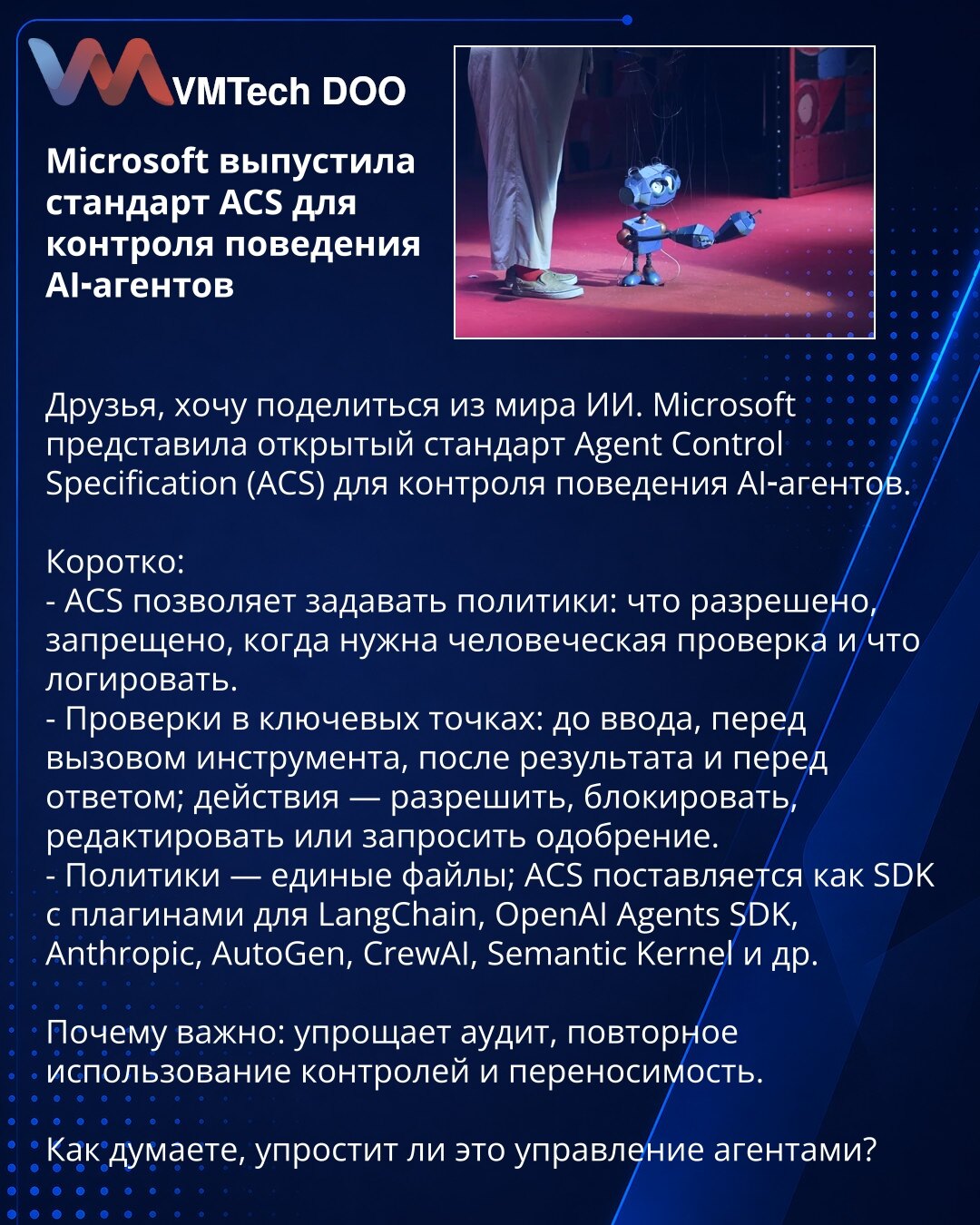 Microsoft je objavio standard ACS za kontrolu ponašanja AI agenata

Poštovani, želim da podelim vest iz sveta veštačke inteligencije. Microsoft je predstavio otvoreni standard Agent Control Specification (ACS) za kontrolu ponašanja AI agenata.

Ukratko:
- ACS omogućava politike: šta je dozvoljeno, zabranjeno, kada je potrebna ljudska provera i šta logovati.
- Provere u ključnim tačkama: pre unosa, pre poziva alata, posle rezultata i pre odgovora; akcije: dozvoliti, blokirati, izmeniti ili zatraž