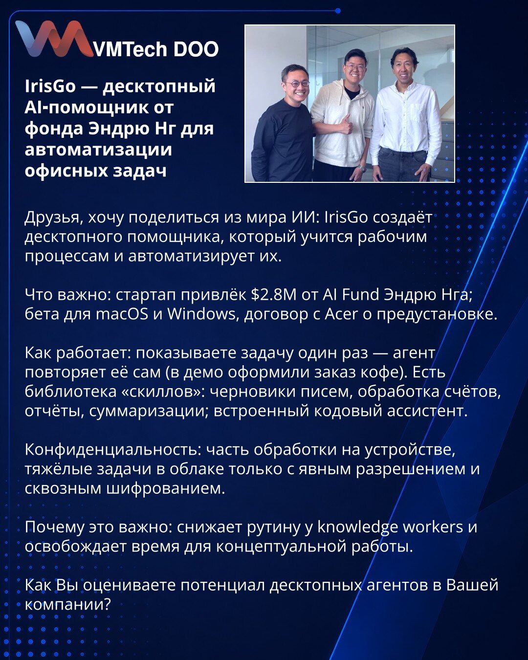 IrisGo — desktop AI‑pomoćnik fonda Endru Nga za automatizaciju kancelarijskih zadataka

Poštovani, želim podeliti iz sveta AI: IrisGo razvija desktop pomoćnika koji uči radne tokove i automatizuje ih.

Šta je važno: startup je prikupio $2.8M od AI Fund Endru Nga; beta za macOS i Windows; ugovor sa Acerom o predinstalaciji.

Kako radi: pokažete zadatak jednom — agent ga potom sam izvodi (u demo su naručili kafu). Postoji biblioteka veština: nacrti mejlova, obrada faktura, izveštaji, sumarizacije;
