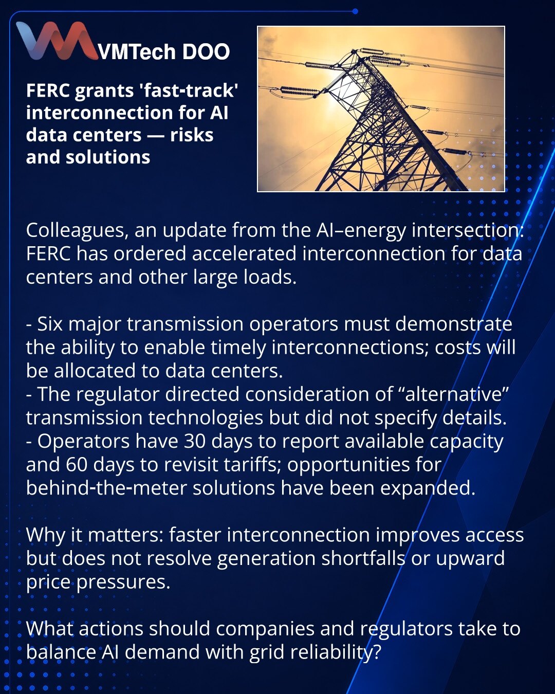 FERC je odobrio „brzu traku“ priključenja za AI data centre — koji su rizici i rešenja

Poštovani, delim iz sveta AI i energetike: FERC je naložio ubrzanje priključenja data centara i velikih potrošača.

- Šest velikih operatora mora da pokaže sposobnost blagovremenog priključenja; troškove snose data centri.
- Regulator zahteva razmatranje „alternativnih“ tehnologija prenosa, bez preciziranja detalja.
- Operatorima je dato 30 dana za izveštaj o raspoloživim kapacitetima i 60 dana za reviziju ta
