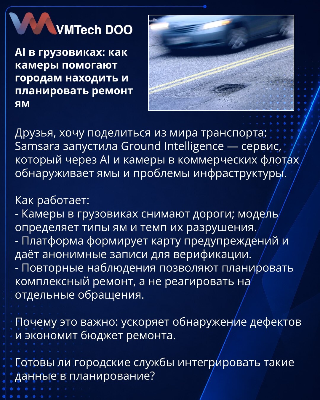 AI u kamionima: kako kamere pomažu gradovima da otkriju i planiraju sanaciju rupa

Poštovani, želim da podelim iz sveta transporta: Samsara je pokrenula Ground Intelligence — servis koji pomoću AI i kamera u komercijalnim flotama otkriva rupe i infrastrukturne probleme.

Kako radi:
- Kamere na kamionima snimaju puteve; model klasifikuje vrste rupa i stopu njihovog propadanja.
- Platforma formira mapu upozorenja i obezbeđuje anonimne snimke za verifikaciju.
- Ponovljena posmatranja omogućavaju pl