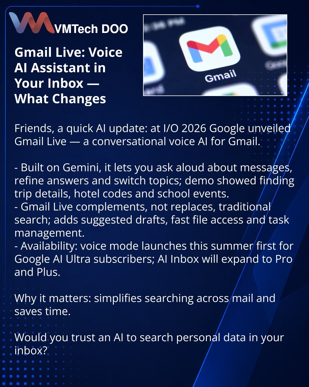 Gmail Live: glasovni AI-asistent u imejlu — šta će se promeniti

Prijatelji, želim da podelim vest iz sveta AI: Google je na I/O 2026 predstavio Gmail Live — glasovnog konverzacionog AI za Gmail.

- Funkcija zasnovana na Gemini omogućava da glasom postavljate pitanja o porukama, precizirate odgovore i menjate teme; u demonstraciji su tražili detalje putovanja, šifru hotela i školske aktivnosti.
- Gmail Live dopunjava tradicionalnu pretragu, ne zamenjuje je; tu su i gotovi nacrti, brz pristup faj