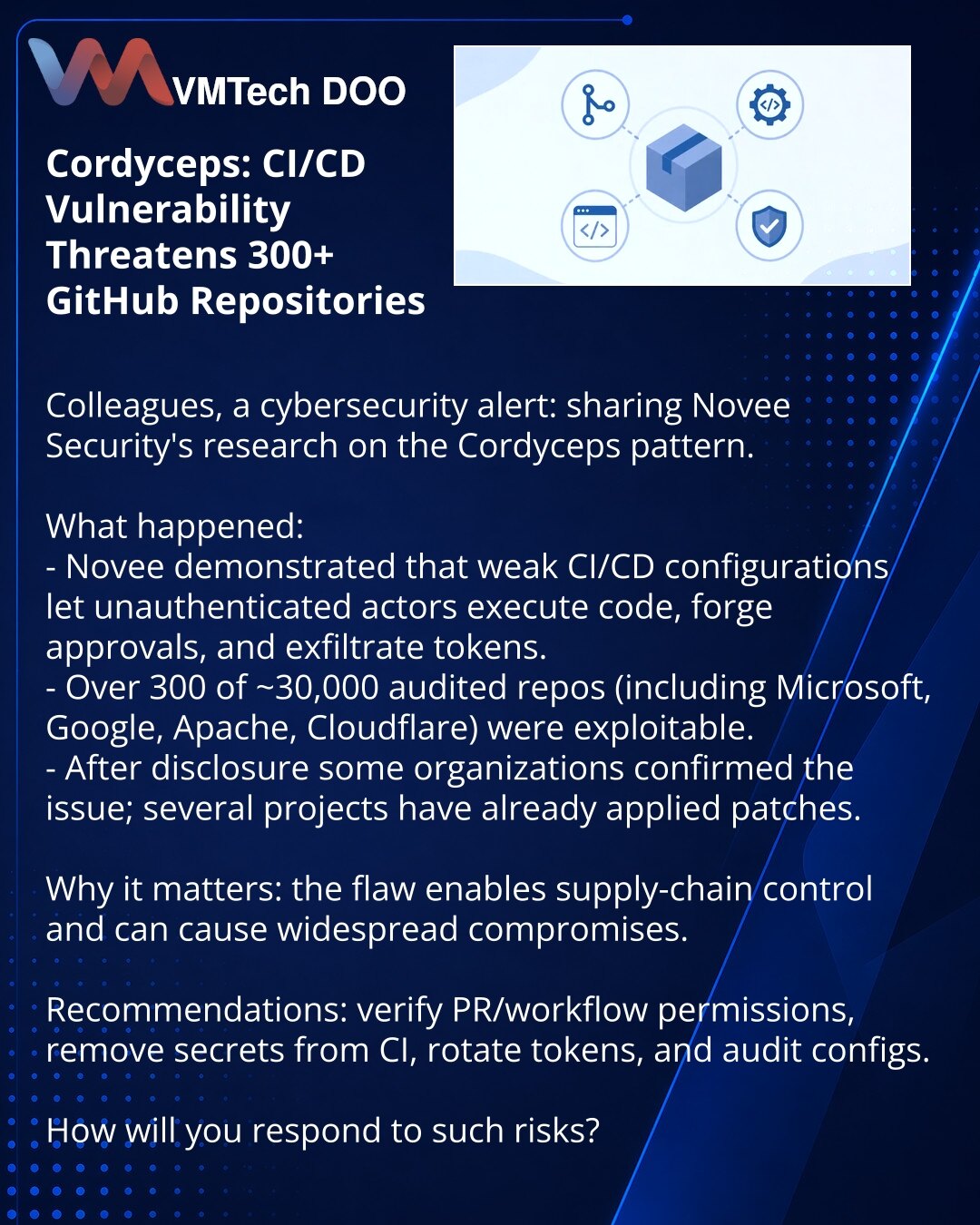 Cordyceps: CI/CD ranjivost ugrožava 300 GitHub repozitorijuma

Kolege, želim skrenuti pažnju u oblasti kibernetske bezbednosti: delim sa Vama istraživanje Novee Security o obrascu Cordyceps.

Šta se dogodilo:
- Novee je pokazao da slabe CI/CD konfiguracije omogućavaju anonimnom korisniku da pokreće kod, falsifikuje odobrenja i krade tokene.
- Više od 300 od oko 30.000 pregledanih repozitorijuma (uključujući Microsoft, Google, Apache, Cloudflare) pokazalo se ranjivim.
- Nakon objave, neke kompani