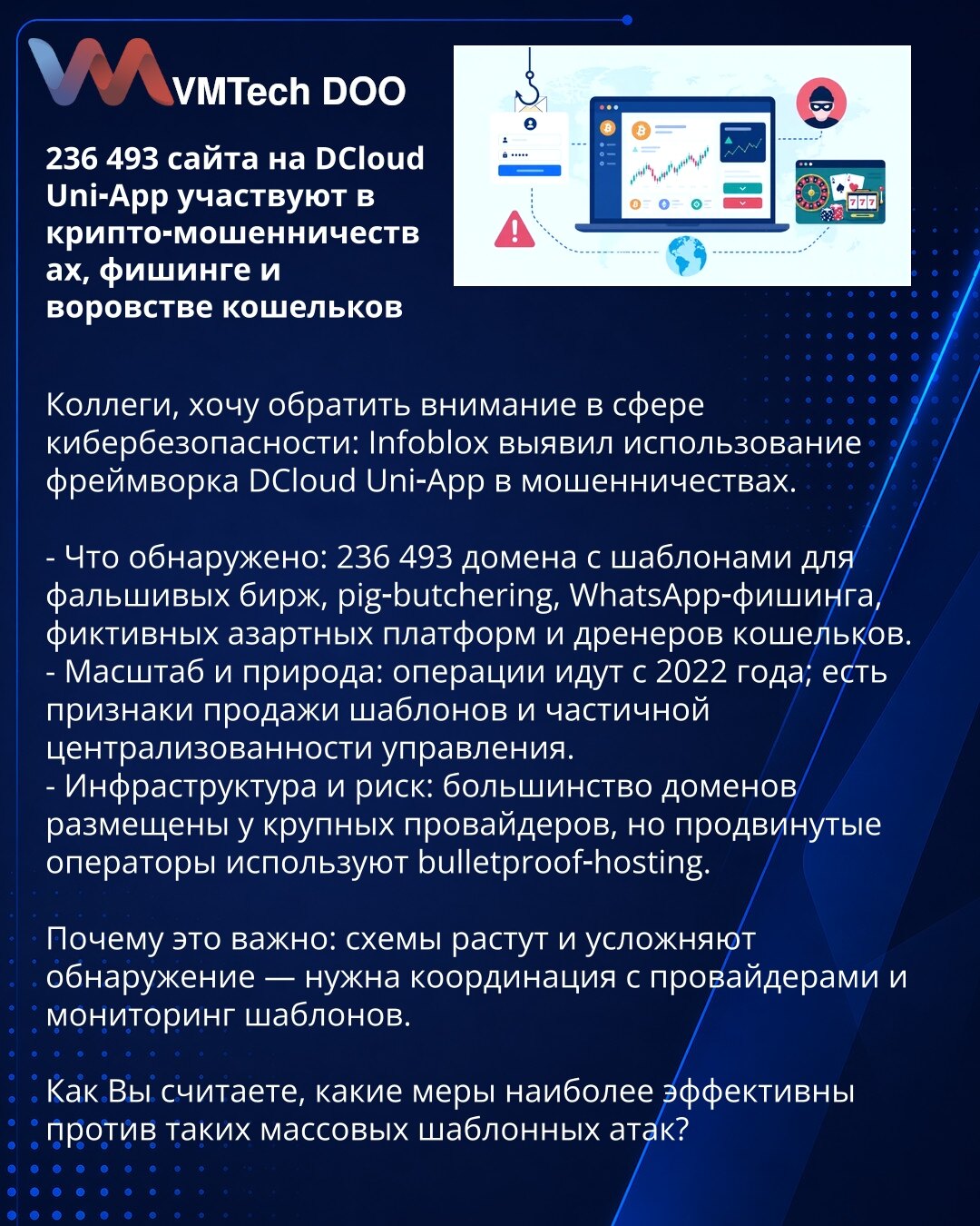 236 493 sajtova na DCloud Uni‑App učestvuje u kripto‑prevarama, fišingu i krađi novčanika

Kolege, želim da skrenem pažnju u oblasti sajberbezbednosti: Infoblox je otkrio upotrebu frejmvorka DCloud Uni‑App u prevarama.

- Šta je otkriveno: 236 493 domena sa šablonima za lažne berze, pig‑butchering, WhatsApp‑fišing, lažne kockarske platforme i drenažu novčanika.
- Obim i priroda: operacije traju od 2022; postoje znaci prodaje šablona i delimične centralizacije upravljanja.
- Infrastruktura i rizi